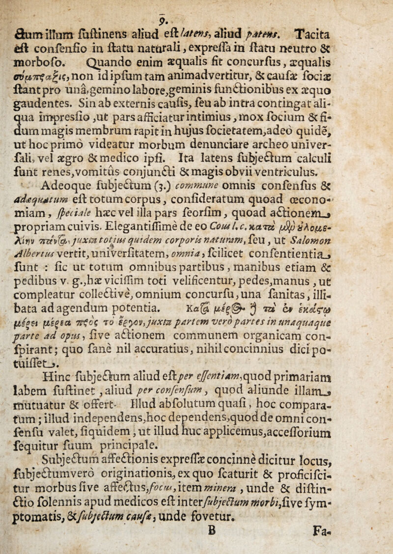 ?• Sum illum fuftinens aliud eft 4*/«v, aliud pAtms. Tacita SI confenfio in ftatu naturali, exprefta in ftatu neutro 8c morbofo. Quando enim aequalis fit concurfus, aequalis , non id ipfum tam animadvertitur, & caufae iociae liant pro una,gemino labore,geminis funSionibus ex aequo gaudentes. Sin ab externis caufis, feu ab intra contingat ali¬ qua impresfio ,ut pars afficiatur intimius, mox locium & fi¬ dum magis membrum rapit in hujus focietatem,adeo qui de, ut hoc primo videatur morbum denunciare archeo univer- fali,vel aegro & medico ipfi. Ita latens fubjeflum calculi funt renes,vomitus conjunfti & magis obvii ventriculus. Adeoque fubje£tum (3.) commune omnis confenfus 8t ad&qwtum eft totum corpus, confideratum quoad oecono¬ miam, /pedale haec vel illa pars feorfim, quoad a£lionem_» propriam cuivis. Elegantiflime de eo Cous/, c. xam jjSfi gAo&e- Ah» juxmtotjusquidem corporis natttmm, feu, Ut Salomon Albertus vertit, univerfitatem, omnia, fcilicet confentientia.» funt : fic uc totum omnibus partibus, manibus etiam & pedibus v. g.,hatviciffim toti velificentur, pedes,manus ,ut compleatur coIle£tive,omnium concurfu,una fanitas, illi¬ bata ad agendum potentia. Ka$ J m’ 0* exd?u piegea Ttfot t 6 sgyov,juxta partem vero partes in unaquaque parte ad opus-, live aftionem communem organicam con- fpirant; quo fane nil accuratius, nihil concinnius dicipa- tuiffet-s. Hinc fubje£lum aliud eRper ejjentiam,quod primariam labem fuftinet, aliud per confenfum, quod aliunde illam_» mutuatur & offert- Illud abfolutum quafi, hoc compara¬ tum ; illud independens.hoc dependens,quod de omnicon- fenfu valet, ftquidem, ut illud huc applicemus,accefToriuni fequitur fuum principale. Subje&um affeSionis expreffie concinne dicitur locus, fubjedumvero originationis, ex quo fcaturit & proficifci- tur morbus live affefftus,/^, item minera , unde & diftin- £lio folennis apud medicos eft interfubjedum merfofive fym* ptomatis, fy-fabjettum caufit) unde fovetur. B Fa«