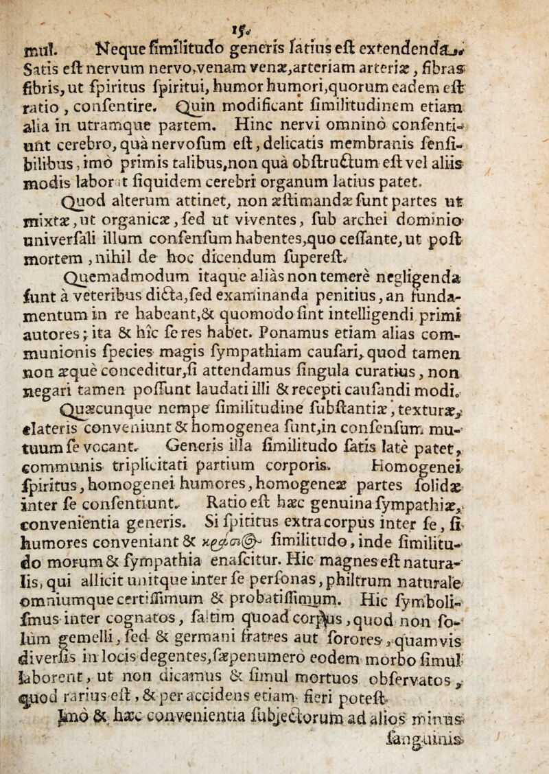 «Jfc . .... . , . , mu!. Neque fimilitudo genens latius eft extendenda Satis eft nervum nervo.venam venx,arteriam arteriae, fibra» fibris, ut fpiritus fpiritui, humor humori,quorum eadem eft ratio , confentire. Quin modificant fimilitudinem etiam alia in utramque partem. Hinc nervi omnino confenti- unt cerebro, qua nervofum eft, delicatis membranis fenfi- bilibus, imo primis talibus,non qua obftruftum eft vel alii» modis labor t fiquidem cerebri organum latius patet. Quod alterum attinet, non acftimandx funt partes ut mixtae,ut organicae,fed ut viventes, fub archei dominio- univerfali illum confenfum habentes,quo cefiante, ut poft mortem , nihil de hoc dicendum fupereft. Quemadmodum itaque alias non temere negligenda funt a veteribus di£ta,fed examinanda penitius,an funda¬ mentum in re habeant,& quomodofint intelligendi primi autores; ita & hic fe res habet. Ponamus etiam alias com¬ munionis fpecies magis fympathiam caufari, quod tamen non xque conceditur,fi attendamus fingula curatius, non negari tamen poliunt laudati illi & recepti caufandi modi. Quacunque nempe fimilitudine fubftantiatextura?/ «lateris conveniunt Sc homogenea funt,in confenfum mu¬ tuum fe vocant. Generis illa fimilitudo fatis late patet» communis triplieitati partium corporis. Komogenei fpiritus, homogenei humores, homogenea partes folidae inter fe confentiuat. Ratio eft haec genuina fympathia». convenientia generis. Si fpiritus extracorpus inter fe, fi. humores conveniant & fimilitudo, inde fimilitu¬ do morum & fympathia enafcitur. Hic magnes eft natura¬ lis, qui allicit unitque inter fe perfonas, philtrum naturale ©mniumque certiffimum & probatiflinium. Hic fymboli- fmus inter cognatos, faltirn quoad cordus, quod non fo- luin gemelli, fed & germani fratres aut Torores-/quamvis diverfis in locis degentes,faepenumero eodem morbo fimul laborent, ut non dicamus & fimul mortuos obfervatos, <quod rarius-eft, & per accidens etiam- fieri potefh |mo & hiEc convenientia fubje&oruto ad alios mimi» fang-uini^