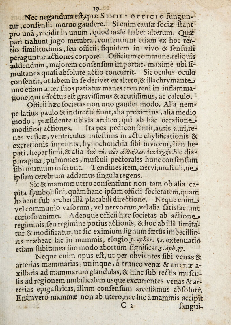 19* Nec negandum eft,quae Simili officio fungun¬ tur, confenfu mutuo gaudere. Si enim caulae fociae liant pro una, r cidit in unum, quod male habet alterum. Quae pari trahunt jugo membra, conlentiunt etiam ex hoc ter¬ tio fimilitudinis, feu officii> fiquidem in rivo & fen fu ali peraguntur adliones corpore. Officium comrrmne,reliquis addendum, majorem confenfum importat, maxime ubi fi- multanea quali abfolute a£tio concurrit. Sic oculus oculo confentit, ut labem in fe derivet ex altero,& illachrymante_» uno etiam alter fuos patiatur manes: ren reni in inflamma¬ tione,qui affe&us eft graviflimus St acutiflimus, ac calculo. Officii haec focietas non uno gaudet modo. Alia nem¬ pe latius paulo St indirefte fiunt,alia proximius, alia medio modo, praelidente ubivis archeo,qui ab hac occalione_j modificat aftiones, Ita pes pedi confentit,auris auri,re¬ nes velicae, ventriculus inteftinis in aftu chylificationis 8c excretionis inprimis,hypochondria libi invicem,lien he¬ pati, hepar lieni,St alia ihet Trjv nZv dkm &ado%}/v.Sic dia¬ phragma , pulmones , mufculi peftorales hunc confenfum libi mutuum inferunt. Tendines item, nervi,mufculi,ne_» jpfum cerebrum addamus lingula regens. Sic 8c mammae utero confentiunt non tam ob alia ca¬ pita fymbolifmi, quam hanc ipfam officii focietatem.quam habent fub archei illa placabili dire&ione. Neque enino vel communio vaforum, vel nervorum,vel alia fatisfaciunt curiofo animo. Adeoque officii haec focietas ab a£lione_> regiminis,feu regimine potius asionis, 8thoc ab illa limita¬ tur St modificatur, ut fic eximium lignum foetus imbecillio¬ ris prxbeat lac in mammis, plogio/. aphor. 52. extenuatio etiam fubitanea fuo modo abortum fignificat,/. Jpb.37. Neque enim opus eft, ut per obviantes libi venas & arterias mammarias, utrinque, a trunco venae 8t arteriae a- xillaris ad mammarum glandulas, St hinc fub re&is mufcu- lis ad regionem umbilicalem usque excurrentes venas St ar¬ terias epigaftricas, illum confenfum arcebamus abfolute. Enimvero mammae non ab utero,nec hic a mammis accipit C * fangui-