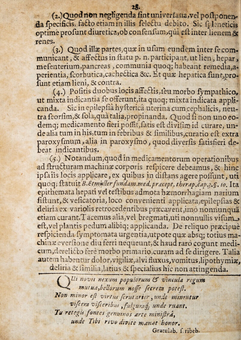 (2.)Quo«3 n©n negfigenda fmt univerla na,vel poflponen* ffla fpecificis, fa£fco etiam in illis feleftu debi to. Sic fpleneticis optime profuot diuretica,ob confenfum,qui di inter lienem & renes. (?•) Quod illae partes,quae in ufura eundem inter fe com- municant, St affe&us inflatu p. n. participant, ut lien, hepar» mefenterium,pancreas , communia quoq; habeant remedia,a- perientia,fcorbutica,cachectica Stc. Et quae hepatica funt,pro- funt etiam lieni, 8t contra. (4.) Politis duobus locis a3e£tis,ieu morbo fympathica» ut mixta indicantia fe oderunt,ita quoq; mixta indicata appli¬ canda. Sic in epilepfia hyfterica uterina cum cephalicis, neu¬ tra feorlim,8c fola,qua talia,propinanda. Quod fi non uno eo- demq; medicamento fieri po(Tit,fatis ell divifimid curare, un- de alia tum in his,tum in febribus & limilibus,curatio eft extra paroxy fmum, alia in paroxyfmo, quod diverfis fatisfieri de¬ beat indicantibus. y r jg, — i* (5.) Notandum,quod in medicamentorum operationibus ad ftru£hiram machinae corporis refpicere debeamus, & hinc iplaiis locis applicare, ex quibus in diftans agere poffunt, uti quoq; ^tmiB.Stmhllerfundam.nied,prttept. therapjtap^.§, 10. Ita epithemata hepati vel teftibus admota haemorrhagiam narium fiftunt, & velicatoria, loco convenienti applicata,epileplias & deliria ex variolis retrocedentibus praecavent,imo nonriunqul etiam curant.Tacemus alia,vel bregmati,uti nonnullis vifum_> eft,vel plantis pedumalibiq; applicanda. De reliquo praecipue refpicienda fymptomata urgentia,utpote quae absq,; totius ma¬ chinae everfione diu ferri nequeunt,St haud raro cogunt medi- cum,dereli£fc> fere morbo primario,curam ad fe dirigere. Talia autem habentur dolor,vigilia:,alvi fiuxus,vomitus,lipothymiae, deliria & fimilia,latius St fpecialius hic non attingenda. QUt novu nexum populorum Cf vincula regum m u t u a > b e Uoru m noffe fe creta poteft. Non minor eft virtus ferutarier yimde mintritur vi fera vifceribm fulguraf unde ruant. Tu retegis fontes genuinos arte miniftra, unde Tibi rivo divue manat honor, Graculdb. f.ribeb.