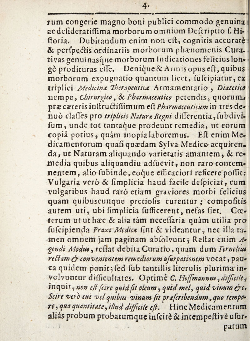 4- •er f rum congerie magno boni publici commodo genuina ac defideratiffima morborum omnium Defcriptio f. Hi* ftoria. Dubitandum enim non eft, cognitis accurate & perfpedis ordinariis morborum phaenomenis Cura, tivas genuinasquc morborum indicationes felicius loti» ge prodituras effc, Denique & Arm is opus eft, quibus morborum expugnatio quantum licet, fufcipiatur, ex triplici Mediana Therapeutica Armamentario , Dutetico nempe. Chirurgico, & Pharmaceutico petendis, quorurrL» praecanteris inftrudtiffimum eft Pharmaceuticum in tres de- nuo clades pro triplicis Natura Regni differentia, fubdivi- fum, unde tot tantaque prodeunt remedia, ut eorum copia potius j quam inopia laboremus. Eft enim Me¬ dicamentorum quafi quaedam Sylva Medico acquiren. da, ut Naturam aliquando varietatis amantem, & re¬ media quibus aliquamdiu adfuevir, non raro contem¬ nentem, alio fubinde, eoque efficaciori reficere poffit: Vulgaria vero & fimplicia haud facile defpiciat, cum vulgaribus haud raro etiam graviores morbi felicius quam quibuscunque pretiofis curentur ; compofitis autem uti, ubi fimplicia fufficerent, nefas fiet. Coe- terum ut ut haec & alia tam necefiaria quam utilia pro fufeipienda Praxi Medica fitit & videantur, nec illa ta. men omnem jam paginam abfolvunt j Reflat enim .i- genit Modut, reffat debita Curatio, quam dum Ternelm vellam & convenientem remediorum ufurpationem vocat, pau¬ ca quidem ponit j fed fub tantillis literulis plurima; in¬ volvuntur difficultates. Optime C, Hoffmanntu,difficile, inquit, non efl /'cire quid fit oleum, quid mety quid vinum (ftc. Scire vero cui vel quibus vinum fit prafertbendum, quo temptr* re, qua quantitate, illud difficile eft. Hinc Medicamentum alias probum probatumque infeite & intempeftive ufur* ; • patum