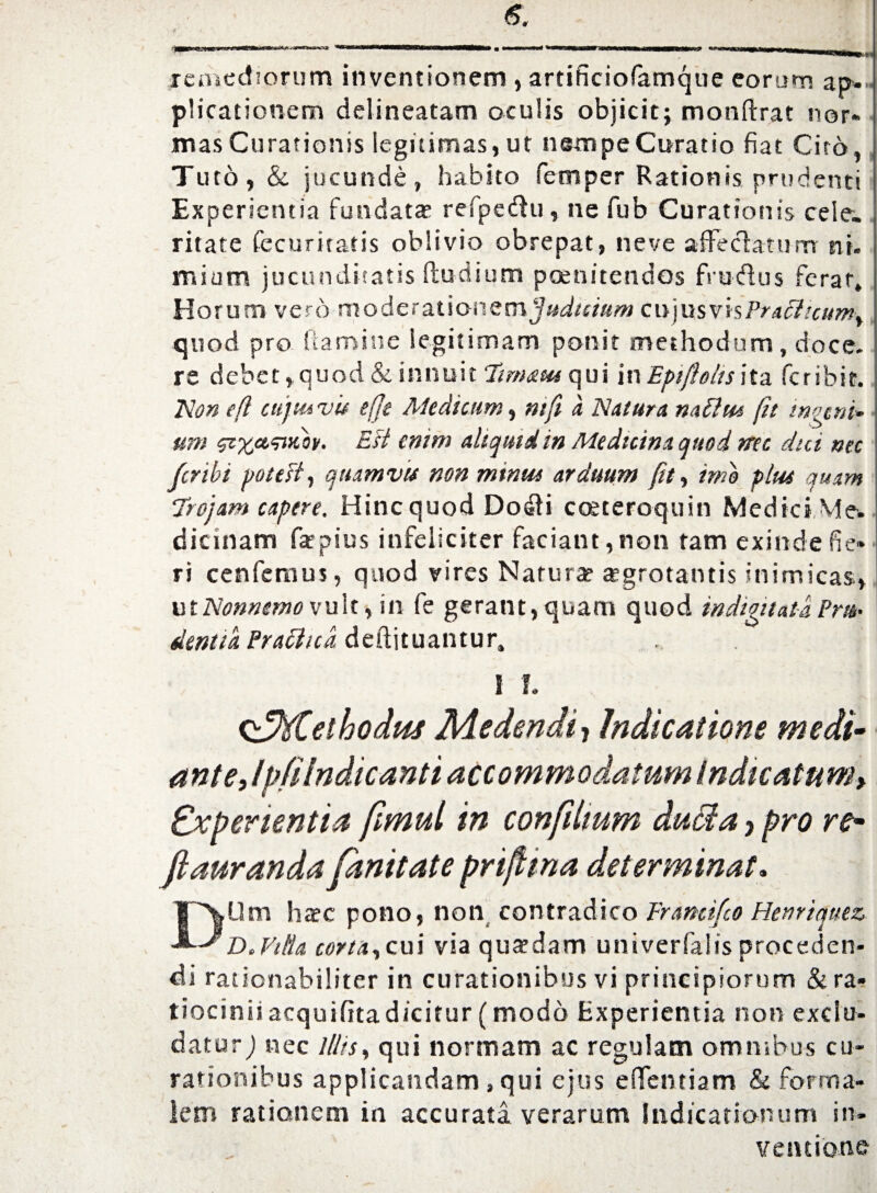 remediorum inventionem , artificiofamque eorum ap ¬ plicationem delineatam oculis objicit; monftrat nor» mas Curationis legitimas, ut nampeCuratio fiat Cito, Tuto, & jucunde, habito femper Rationis prudenti Experientia fundatae refpedu, ne fub Curationis cele¬ ritate fecuritatis oblivio obrepat, ne ve affeclamnrr ni. mium jucunditatis (ludium poenitendos frudus ferar. Horum vero moderationem judicium cujus vis Praclicum^ quod pro (tamine legitimam ponit methodum, doce, re debet, quod & innuit ‘limatu qui in Bpiftolts ita fcribic. Non efl c uj tu v it e(Jt Medicum, ntfi a Natura nati tu fit ingeni» um zixcvmibv. Ett enim aliquid in Medicina quod nec dui nec fer ibi pote fi, quamvit non mintu arduum fit, ime pltu quam 7rojam capere. Hinc quod Dodi coeteroquin Medici Me. dicinam fatpius infeliciter faciant,non tam exindefie» ri cenfernus, quod vires Narura? aegrotantis inimicas, ut Nonnemo vult % in fe gerant, quam quod indignata Pm• dentia Prafltcd deftituantur, I I. ^Methodus Medendi, Indicatione medi- ant e Jp/iIndicanti accommodatum Indicatum r Experientia fimul in confiitum ducia, pro re- ftauranda fmitate prifttna determinat. DUm haec pono, non contradico Brancifco Henriqtiez D.Vilia corta,cui via quaedam univerfaiis proceden¬ di rationabiliter in curationibus vi principiorum & ra¬ tiocinii acquifita dicitur (modo Experientia non exclu¬ datur,) nec illis, qui normam ac regulam omnibus cu¬ rationibus applicandam, qui ejus eiTemiam & forma¬ lem rationem in accurata verarum Indicationum in¬ ventione