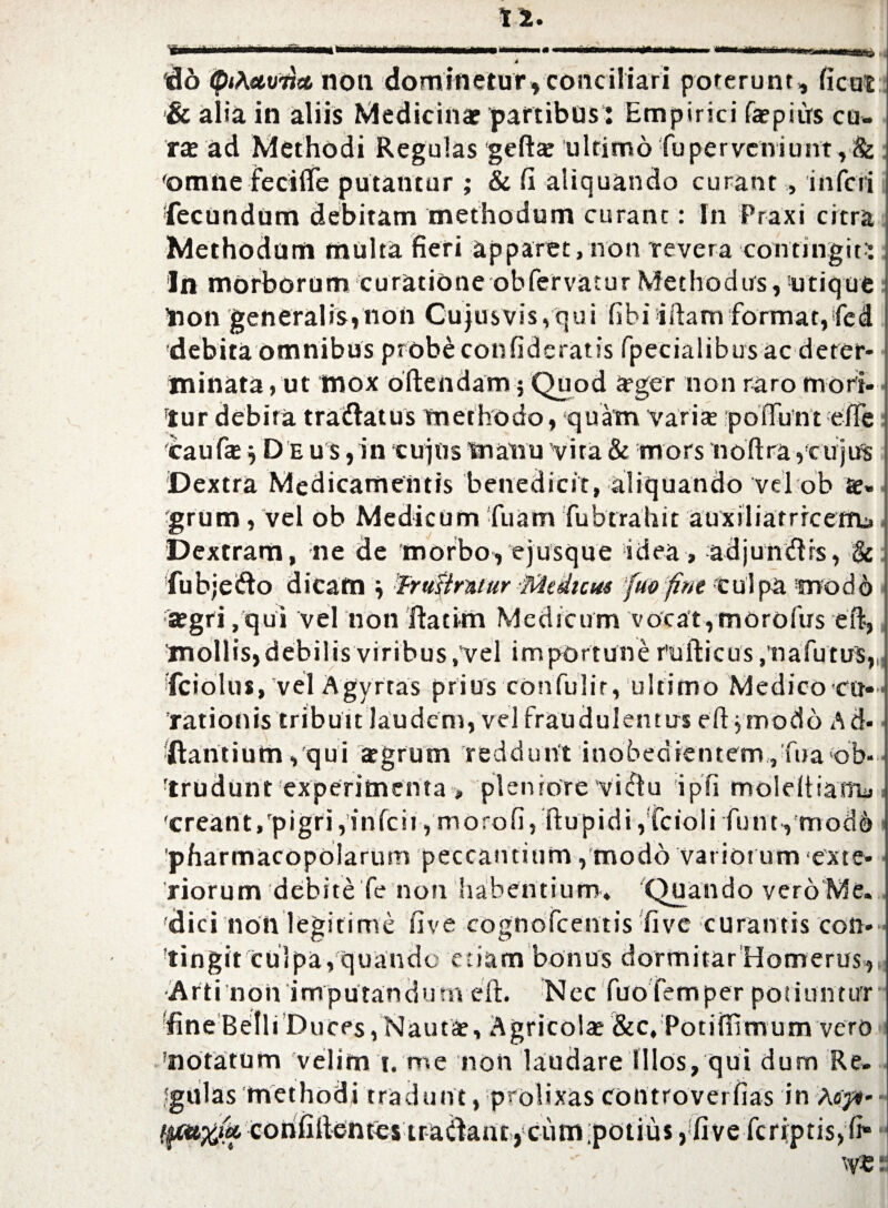 MilH .4 do <pi\etvijct non dominetur, conciliari poterunt, ficui & alia in aliis Medicina partibus: Empirici fapiirs cu¬ rte ad Methodi Regulas gefta ultimo fuperveniunt,& 'omne fecifle putantur ; & fi aliquando curant , inferi fecundum debitam methodum curant: In Praxi citra Methodum multa fieri apparet, non revera contingit* In morborum curatione obfervatur Methodus, utique Hon generalis,non Cu)usvis,qui fibi iftanvformat,fed 'debita omnibus probe confideratis fpecialibus ac deter¬ minata, ut mox oftendarn $ Quod ager non raro mori- ftur debita tranatus methodo, quam varia; poffunt efie caufa } D e u s ,in tujtts manu vira & mors noftraycujus Dextra Medicamentis benedicit, aliquando vel ob a» grum, vel ob Medicum fuam fiubtrahit auxdiarrrcerfu. Dextram, ne de morbo, ejusque idea, adjumfirs, & fubjeiflo dicam Frufirntur Medicus fuo fint culpa fnodh agri,qui vel non ilacirn Medicum vocat,morofus eft, mollis,debilis viribus,vel importune rufticus ,'nafiutus, fciolus, vel Agyrtas prius'Confulir, ultimo Medico cu¬ rationis tribun laudem, vel fraudulentus eftymodo Ad- ftantium, qui agrum reddunt inobedientem,Tua ob¬ trudunt experimenta „ pleniore vidu ipfi moleltiamy 'creant, pigri,inicir,morofi, ftupidi,!Cciolifiunt, tnod& 'pharmacopolarum peccantium, modo variorum ‘exte¬ riorum debitefie non habentium» Quando vero Me. 'dici non legitime five cognoficentis five curantis con¬ tingit cuipa, quando etiam bonus dormitarHomerus, Arti non imputandum elt. Nec fuofemper potiuntur fine BelliDuces, Nauta, Agricola &c, Potiffimum vero 'notatum velim i. me non laudare illos, qui dum Re. fgulas methodi tradunt, prolixas controvei fias in ^^cohfilkntes tradant, cum,potius ^fiveficriptis, fi* \v®: