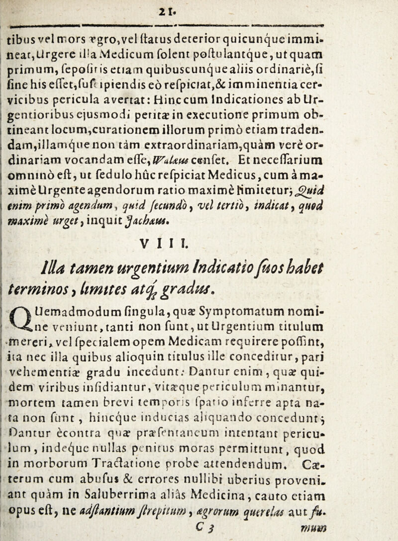 tibus vel mors vgro,vel (tat us deterior quicunque immi¬ near,Urgere illa Medicum folent poftulantque, utquatn primum, fepofirisetiamquibuscuncjuealiis ordinarie,(i fine his efiet,fufi ipiendis eo refpiciat,& imminentia cer¬ vicibus pericula avertat: Bine cum Indicationes ab Ur- gentioribus ejusmodi perit* in exeeutione primum ob¬ tineant locum,curationem illorum primo etiam traden. dam,illamquenon tam extraordinariam,quam vere or¬ dinariam vocandam ede, WaUus cenfet. Et nece (Tari utn omnino eft, ut fed ulo huc refpiciat Medicus, cum a ma¬ xime Urgente agendorum ratio maxime Hmiteturj^/^ enim primo agendum, quid fecundo, vel tertio, indicat, quod maxime urget, inquit fjachxua. VIII. Illa tamen urgentium Indicatio Juos habet terminos, limites at<fe gradus, QUemadmodum fingula,qua? Symptomatum nomi¬ ne veniunt, tanti non funt, ut Urgentium titulum -mereri, vel (pedalem opem Medicam requirere poffint, ita nec illa quibus alioquin titulus ille conceditur, pari vehementia? gradu incedunt; Dantur enim , qua? qui¬ dem viribus infidiantur, vita?que periculum minantur, mortem tamen brevi temporis (pano inferre apta na¬ ta non funt, hineque inducias aliquando concedunt j i Dantur bcontra qua? pra?fentaneum intentant pericu¬ lum , inde^uc nullas penitus moras permittunt, quod in morborum Tradatione probe attendendum* Ca> terum cum abufus & errores nullibi uberius proveni¬ ant quam in Saluberrima alias Medicina, cauto etiam opus eft, ne adjlantium finpitum, agrorum querelas aut fit. C 3 mum