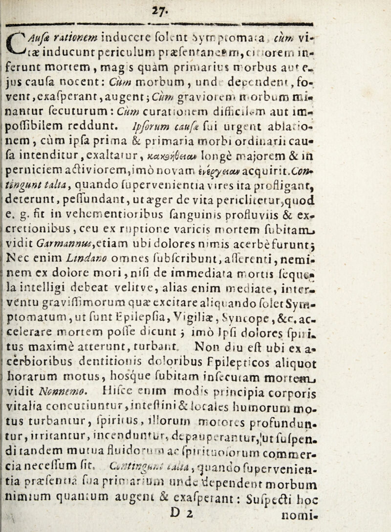 C' Aufc rationem inducere folent Symptomata cum vi* ■'tae inducunt periculum pt «efentanefrm,cirsorein in¬ ferunt mortem , mag s quam primar ius morbus aut e» juscaufa nocent: Cum morbum, und dependent,fo¬ vent ,exafperant, augent ;C/w/ graviorem morbum mi¬ nantur fecuturum: Cum curationem difficilem aut im- poffibilem reddunt. Ipfirum cauft fui urgent abia. io- nem, curo ipfa prima & primaria morbi ordinarii cau- fa intenditur, exalta?ur, Kccnsr^etaa longe majorem & in perniciem adiviorem,imo novam Mpyetouiacquirit.Con* <■ tingunt talia, quando fupervenientia vires ita profligant, (deterunt, pefluudant, utager dc vita periclitetur,quod e, g. fit in vehementioribus (anguinis profluviis & ex- cretionibus, ceu ex ruptione varicis mortem fubitatiu vidit Garmannm,etiam ubi dolores nimis acerbefurunt j i Nec enim Ltndano omnes fublcribunt, a (Terenti,netni- : nem cx dolore mori,nifi de immediata mortis (equ®* Lia intelligi debeat velitve, alias enim mediate, inter- I ventu graviflfimorum qua’ excitare aliquando folet Sym¬ ptomatum, ut funt Tpilepfia, Vigilia?, Syncope,&c,ac¬ celerare mortem polfe dicunt j imo lp(i dolores fpnu I tus maxime atterunt, turbant. Non diu eft ubi ex a» I cerbioribus dentitionis doloribus Fpilepticos aliquot | horarum motus, hosque fubitam infecutam mortem^ I vidit Nonnemo. Hifcc enim modis principia corporis vitalia concutiuntur,intefiini& locales humorum mo¬ tus turbamur, fpiriius, illorum motores profundun¬ tur, itrirantur, incenduntur, dtpauperamur,|utfu(pen- di tandem mutua fluidorum ac fpirituoiorum co.mmer- i cia net ellum (it» Cititingunn , sjtsanuo fupervenien¬ tia prarfenna uia primarium unde dependent morbum j nimium quantum augent & exafpeiant: Sufpt&i hpc