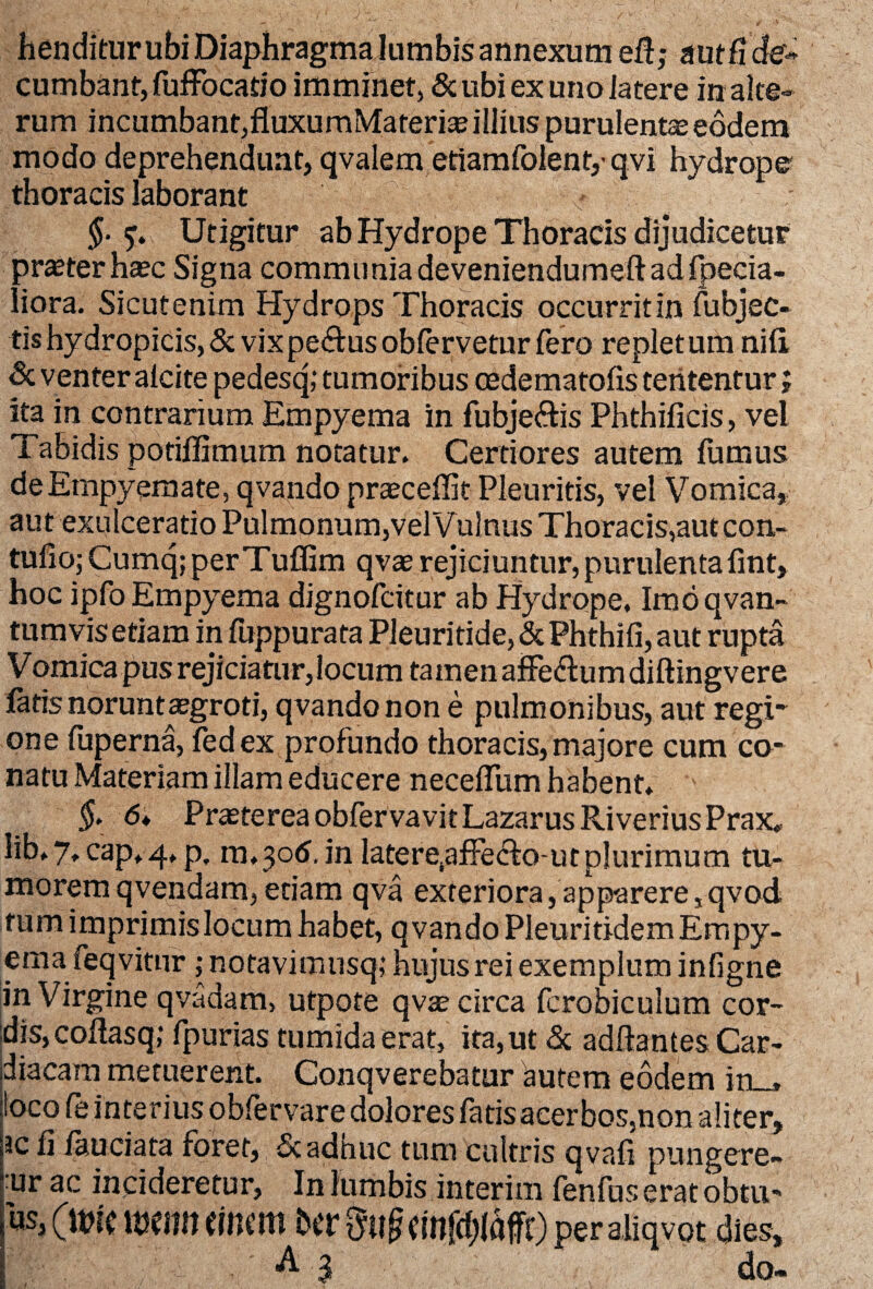 henditur ubi Diaphragma lumbis annexum ei!; a ut fi de¬ cumbant, fuffocatio imminet, &ubiexuno]atere in alte¬ rum incumbant,fluxumMateria? illius purulenta eodem modo deprehendunt, qvalem etiamfoient,' qvi hydrope thoracis laborant §■ Utigitur ab Hydrope Thoracis dijudicetur praeter hasc Signa communiadeveniendumeft ad fpecia- liora. Sicutenim Hydrops Thoracis occurritin fubjec- tishydropicis, & vixpe&usoblervetur fero repletum nili & venter alcite pedesq; tumoribus oedematofis teiitentur; ita in contrarium Empyema in fubje&is Phthificis, vel Tabidis potiflimum notatur. Certiores autem fumus de Empyemate, qvando praecellit Pleuritis, vel Vomica, aut exulceratio Pulmonum,vel Vulnus Thoracis,aut con- tufio; CumqjperTuffim qvae rejiciuntur, purulentafint, hoc ipfo Empyema dignofcitur ab Hydrope. Imdqvan- tum vis etiam in fuppurata Pleuritide,&Phthifi, aut rupta Vomica pus rejiciatur,locum tamen affectum diftingvere latis norunt aegroti, qvando non e pulmonibus, aut regri one fuperna, fedex profundo thoracis,majore cum co- natu Materiam illam educere necelfum habent. $• 6* Praeterea obfervavitLazarus Riverius Prax, lib.7, cap*4. p. 01.306. in latere,affed!o-utplurimum tu¬ morem qvendam, etiam qva exteriora,apparere,qvod tum imprimislocum habet, qvando Pleuritidem Empy¬ emat feqvitur; notavimiisq; hujus rei exemplum infigne in Virgine qvadam, utpote qvae circa fcrobiculum cor¬ dis, coftasq; fpurias tumida erat, ita, ut & aditantes Car¬ diacam metuerent. Conqverebatur autem eodem in_* foco fe interius obfervare dolores fatis acerbos.non aliter, ;3cf] fauciata foret, & adhuc tum cultris qvafi pungere- 1 ur ac incideretur, In lumbis interim fenfus erat obtu- H itsenn «nem btTmi§cinfd;laffOperaliqvot dies, A 3 do-