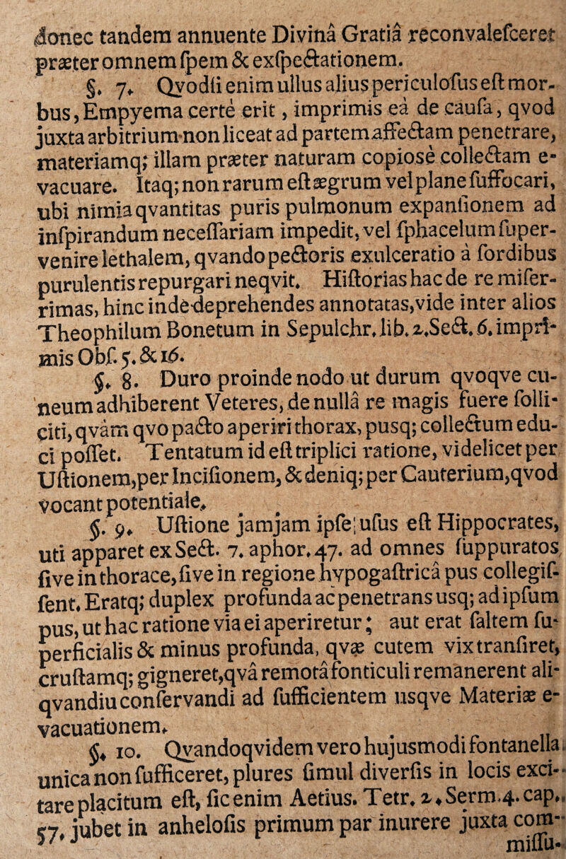 donec tandem annuente Divina Gratia reconvalefceret praster omnem fpem & exfpeftationem. ‘ i §. 7> Qyodli enim ullus alius periculofus eft mor¬ bus, Empyema certe erit, imprimis ea de caufa, qvod juxta arbitrium-non liceat ad partemaffe&am penetrare, materiamq; illam praeter naturam copiose coile&am e- vacuare. Itaq; non rarum eft aegrum vel plane fuffocari, ubi nimiaqvantitas puris pulmonum expanfionem ad infpirandum neceflariam impedit, vel fphacelumfuper- venire lethalem,qvandope$:oris exulceratio a fordibus purulentis repurgari neqvit. Hiftorias hac de re mifer- rimas, hinc inde-deprehendes annotatas,vide inter alios Theophilum Bonetum in Sepulchr, lib. z.Setl, 6. impri¬ mis Obf. 5. & i<5. ^ g. Duro proinde nodo ut durum qvoqve cu¬ neum adhiberent Veteres, de nulla re magis fuere folli- citi, qvam qvo pafto aperiri thorax, pusq; colle&um edu¬ ci poflet. Tentatum id eft triplici ratione, videlicet per Uftionem,per Incifionem, Scdeniq; per Cauterium,qvod Vocant potentiaJe. §. 9* Uftione jamjam ipfe'; ufus eft Hippocrates, uti apparet exSeft- 7. aphor, 47. ad omnes fuppuratos, five in thorace, fi ve in regione hvpogaftriea pus collegif- fent.Eratq; duplex profunda ac penetrans usq; adipfum pus, ut hac ratione via ei aperiretur; aut erat faltem fu* perficialis & minus profunda, qv<e cutem vixtranfiret, cruftamq* <*igneret,qva remota fonticuli remanerent ali- qvandiuconfervandi ad fufficientem nsqve Materi» e- vacuationerm . §♦ 10. Qvandoqvidem vero hujusmodi fontanella, unica non fufftceret, plures fimul diverfis in locis exci¬ tare placitum eft, ficenim Aetius. Tetr. x^Serm.^cap,, 57, jubet in anhelofis primum par inurere juxta com-