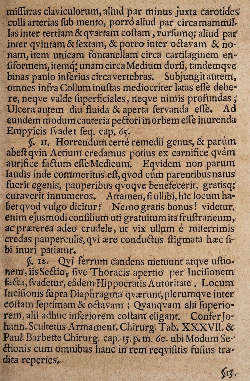 colli arterias fub mento, porro aliud par circa mammil¬ las inter tertiam & qvarfam coftam, rurfumq; aliud par inter qvinfam &fextam, & porro inter odtavam & no* nam, item unicam fontanellam circa cartilaginem en-’ fiformem, itemq; unam circa Medium dorfi, tandemqve binas paulo inferius circa vertebras* Subjungit autem. Omnes infra Collum inuftas mediocriter latas e (Te debe¬ re, neqve valde fuperficiales, neqve nimis profundas Ulcera autem diu fluida & aperta fervanda e (Te, Ad eundem modum cauteria pedtori in orbem effe inurenda Empyicis fvadet feqv cap, 65. $. 11* Horrendum certe remedii genus, & parum abeftqvin Aetium credamus potius ex carnifice qvarri aurifice fadfum efreMedieum* Etjvidem non parum laudis inde commeritus efi,qvod cum parentibus natus fuerit egenis, pauperibus qvoqve benefecerit; gratisq; curaverit innumeros* Attamen, fi uilibi, hic locum ha¬ bet qvod vulgo' dicitur i Nemo gratis bonus! videtur* enim ejusmodi confilium uti gratuitum ita fruftraneum, ac praeterea adeo crudele, ut vix ullum e milerrimis credas pauperculis, qvi aere condudtus ftigmata haec fi- bi inuri patiatur; ; §. n. Qvi ferrum candens metuunt atqve uftio» nemjlisSedliov five Thoracis apertio' per Incifionem fadfca, fvadetur', eadem Hippocratis Autoritate . Locum Incifionis fupra Diaphragma qvaerunt,plerurnqve inter coftam feptimam& odtavam ; Qyanqvam alii fuperio- rem, alii adhuc inferiorem coftam' eligant* Confer jo- hann.Scultetus Armament* Chirurg. Tab* XXXVII* 5c Paul. Barbette Chirurg. cap. iyp.m; do. ubi Modum Se-’ dtionis cum omnibus hanc iri rem reqyifitis fufiiis tra?*- reperies*.