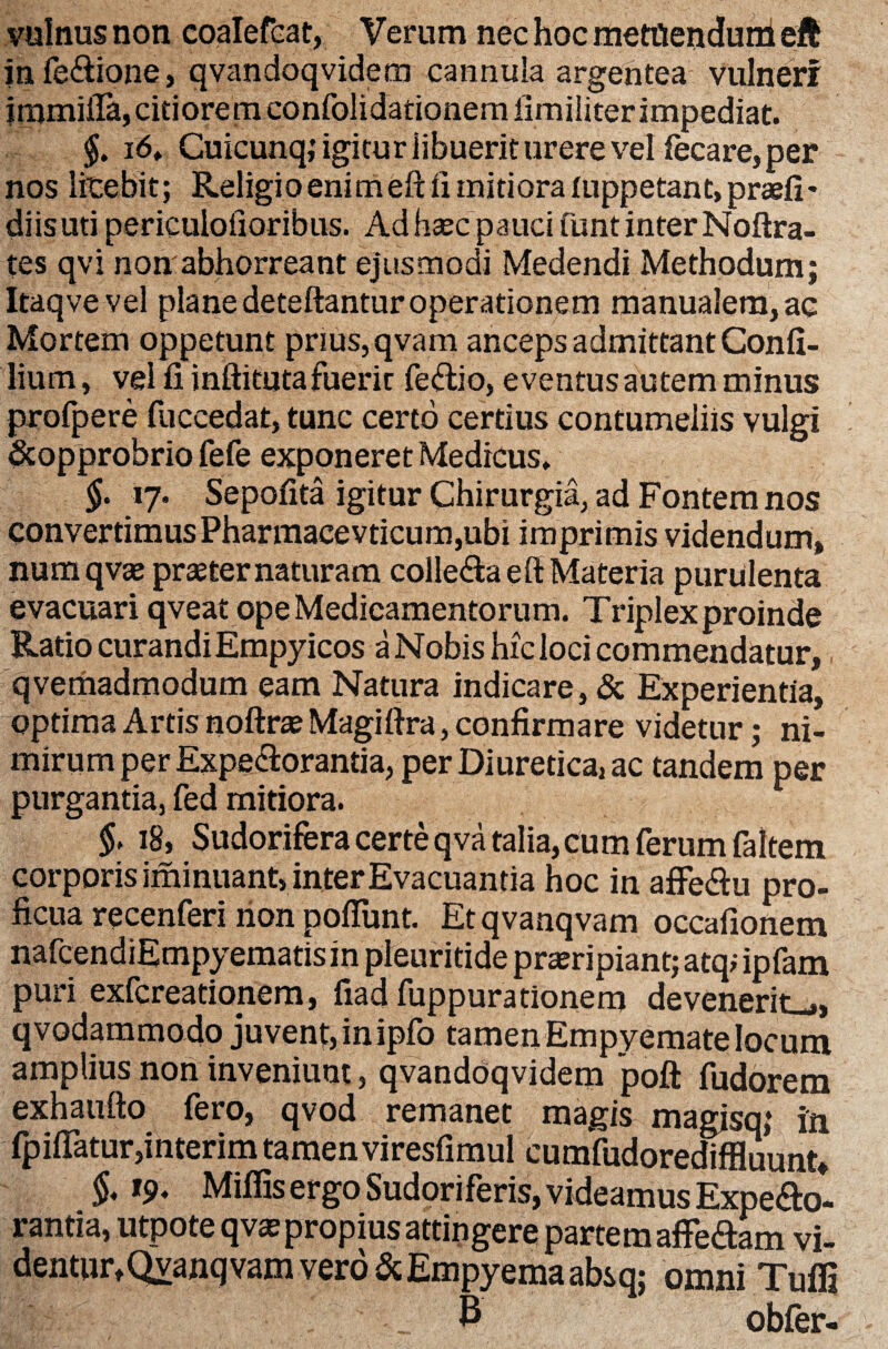 vulnus non coalefcat, Verum nec hoc metQenduni eft in fe&ione, qvandoqvidem cannula argentea vulneri immiiTa, citiorem confolidationemfimiliter impediat. §. i6. Cuicunq; igitur libuerit urere vel fecare, per nos licebit; Religio enim eft ii mitiora (uppetant, praeli' diis uti periculofioribus. Ad haec pauci funt inter Noftra- tes qvi non'abhorreant ejusmodi Medendi Methodum; Itaqve vel plane deteftantur operationem manualem, ac Mortem oppetunt prius,qvam anceps admittant Confi- lium, vel fi inftitutafuerit fe&io, eventus autem minus profpere fuccedat, tunc certo certius contumeliis vulgi Scopprobrio fefe exponeret Medicus. §. 17. Sepofita igitur Chirurgia, ad Fontem nos convertimusPharmacevticum,ubi imprimis videndum, numqvae praeter naturam colle&a eft Materia purulenta evacuari qveat ope Medicamentorum. Triplex proinde Ratio curandi Empyicos a Nobis hic loci commendatur, qvemadmodum eam Natura indicare, & Experientia, optima Artis noftro Magiftra, confirmare videtur; ni¬ mirum per Expeftorantia, per Diuretica, ac tandem per purgantia, fed mitiora. $. 18, Sudorifera certe qva talia, cum ferum faltem corporis iminuant, inter Evacuantia hoc in affe&u pro¬ ficua recenferi non pofiunt. Et qvanqvam occafionem nafcendiEmpyematis in pleuritide proripiant; atq; ipfam puri exfcreationem, fiad fuppurationem devenerit-,, qvodammodo juvent, in ipfo tamen Empyemate locum amplius non inveniunt, qvandoqvidem poft fudorem exhaufto fero, qvod remanet magis magisq; in fpiflatur,interim tamenviresfimul cumfudorediffluunt* $. 19. Miffis ergo Sudoriferis, videamus ExpeSo- rantia, utpote qvas propius attingere partem afferam vi- dentur,Qvanq vam vero & Empyema absq; omni Tuffi & obfer-