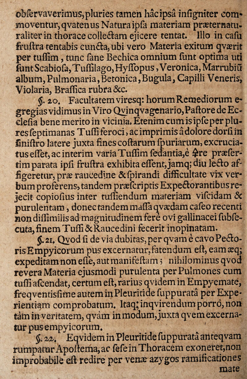 obfervaverimus, pluries tamen hac ipsa infigniter com¬ moventur, qvatenus Naturaipfa materiam prseternatu- r ali ter in thorace collegam ejicere tentat. Illo in cafu fruftra tentabis cunfta, ubi vero Materia exitum qvaerit per tuffim, tunc (ane Bechica omnium funt optima uti fant Scabiofa, T uffilago, Hyftopus, V eronica, Marrubiu album,Pulmonaria,Betonica,Bugula, Capilli Veneris, Violaria, Braffica rubra &c. §. 20, Facultatem viresq: horum Remediorum e- gregias vidimus in Viro Qvinqvagenario,Paftore deEc- clefia bene merito in vicinia. Etenim cum is ipfeper plu- resfeptimanas Tuffi feroci > aC imprimis a dolore dorfiin fmiftro latere juxta fines coftarum fp uriarum, excrucia¬ tus eflet, ac interim varia Tuffim fedantia,e £re praefer- tim parata ipfi fruftra exhibita eflent, jamq; diu letfio af¬ figeretur, pra? raucedine &fpirandi difficultate vix ver¬ bum proferens, tandem praefcriptis Expe&orantibus re¬ jecit copiofius inter mffiendum materiam vifcidam Sc purulentam, donec tandem mafia qvsedam cafeo recenti non diffimilis ad magnitudinem fere ovi gallinacei fiibfe- cuta,finemTuffi&Raucedini fecerit inopinatam. 2i. Qvod fi de via dubitas, per qvam e cavo Pe&o- risEmpyicorum pus excernatur,fatendum eft, eamxqj expeditam non effe, aut manifeftam; nihilominus qvod revera Materia ejusmodi purulenta per Pulmones cum tuffi afcendat, certum eft, rarius qvidem in Empyemate, freqventisfime autem in Pleuritide fuppurata per Expe¬ rientiam comprobatum. Itaq; inqvirendum porro, non tain in veritatem, qvam in modum, juxta qvem excerna¬ tur pus empyicorum. §. zz, Eqvidem in Pleuritide fuppurata anteqvam rumpatur Apoftema, ac fefe in Thoracem exoneret,non improbabile eft redire per vena? azygos ramificationes r ' t : IXicitS