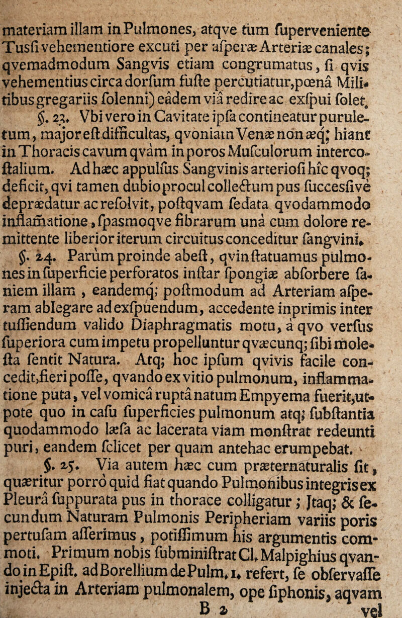 materiam illam in Pulmones, atqve tum fuperveniente Tusfivehementiore excuti per aiperae Arterias canales; qvemadmodum Sangvis etiam congrumatus, fi qvis vehementius circa dorfum fufte percutiatur,pcena Mili¬ tibus gregariis folenni) eadem via redire ac exlpui folet„ §. 2i, Vbi vero in Cavitate ipfa contineatur purule- tum, major eft difficultas, qvoniam Venae non teq* hiant in Thoracis cavum qvam inporos Mufculorum interco- ftalium. Ad hsec appulfus Sangvinis arteriofi hic qvoq; deficit, qvi tamen dubioprocul collectum pus fuccesfive depraedatur acrefolvit, poftqvam fedata qvodammodo inflamatione, fpasmoqve fibrarum una cum dolore re¬ mittente liberior iterum circuitus conceditur fangvini* $. 2,4. Parum proinde abeft, qvinftatuamus pulmo¬ nes in fuperficie perforatos inftar fpongias abforbere fa- niem illam , eandemq; poftmodum ad Arteriam afpe- ram ablegare adexfpuendum, accedente inprimis inter tuffiendum valido Diaphragmatis motu, a qvo verfns fuperiora cum impetu propelluntur qvaecunq; fibimole* fta fentit Natura. Atq; hoc ipfum qvivis facile con- ceditjfieripofie, qvando ex vitio pulmonum, inflamma¬ tione puta, vel vomica rupta natum Empyema fuerit,ut- pote quo in cafu fuperficies pulmonum atq; fubftantia quodammodo lsefa ac lacerata viam monftrat redeunti puri, eandem fclicet per quam antehac erumpebat. > §. Via autem hxc cum prasternaturalis fit, quaeritur porro quid fiat quando Pulmonibus integrisex Pleura fuppurata pus in thorace colligatur; Jtaq; & fe¬ cundum Naturam Pulmonis Peripheriam variis poris pertufam afferimus, potiffimum his argumentis com¬ moti. Primum nobis fubminiftratCh Malpighius qvan¬ do in Epift. adBorellium dePulm, u refert, fe obfervaffe inje&a in Arteriam pulmonalem, ope fiphonis, aqvam