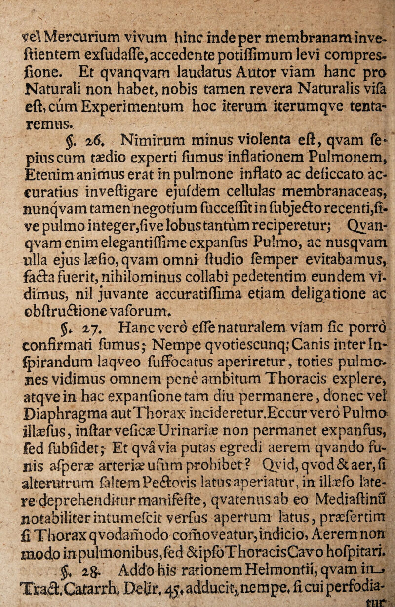 I '  ^ ;> ^ 'V ~ ; . ' .Sr,i'v _ 7 ve\ Mercurium vivum hinc inde per membranam inve- ftientem exfudaffe,accedente potiflimum levi compres¬ sione. Et qvanqvam laudatus Autor viam hanc pro Naturali non habet, nobis tamen revera Naturalis vifa eft, cum Experimentum hoc iterum iterum qve tenta- remos.. ‘ - v . . : J: y §. > Nimirum minus violenta eft, qvam fe* pius cum taedio experti fumus inflationem Pulmonem, Etenim animus erat in pulmone inflato ac deliccato ac¬ curatius inveftigare ejufdem cellulas membranaceas, nunqvam tamen negotium fticceffitin fubje&o recenti,fi- ve pulmo integer,five lobus tantum reciperetur; Qvan¬ qvam enim elegantifiime expanfus Pulmo, ac nusqvam ulla ejus laefio, qvam omni ftudio femper evitabamus, fa&a fuerit, nihilominus collabi pedetentim eundem vi. dimus, nil juvante accuratiflima etiam deliga tione ac ebftru&ione vaforum. ^ ~ yjj §t Hanc vero effe naturalem viam fic porro confirmati fumus; Nempe qvotiescunq;Canis interfn- fpirandum laqveo fufFocatus aperiretur, toties pulmo¬ nes vidimus omnem pene ambitum Thoracis explere, atqvein hac expanfione tam diu permanere, donec vel Diaphragma aut Thorax incide retur.Eccur ver o Pulmo illasfus, inftar veficae Urinariae non permanet expanfus, fed fUbfidet; Et qvavia putas egredi aerem qvando fu¬ nis afperae arteria?ufurn prohibet ? Qvid, qvod Staer,fi alterutrum faltemPe&oris latus aperiatur, in iltefo late¬ re deprehenditurmanifefle, qvatenusab eo Mediaftinu notabilitermtumefck verfus apertum latus,prasferrim fi Thorax q vodamodo conioveatur,indicio, Aerem non tnodo in pulmonibus,fed SdpfoThoracisCavo hofpitari. ag. Addo his rationem Hehnontii, qvam in_» Tj^Grtarrk Delir, 45, adduci^nempe, ficui perfb.dk-