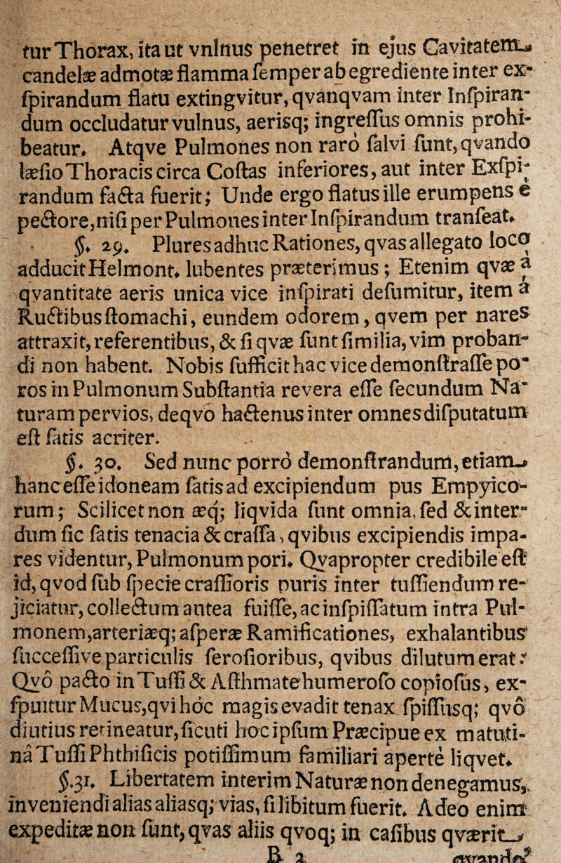 candete admota; flamma femper ab egrediente inter ex> fpirandum flatu extingvitur, qvanqvam inter Infpiran- dum occludatur vulnus, aerisq; ingreflus omnis prohi¬ beatur. Atqve Pulmones non raro falvi funt, qvando tefioThoracis circa Coftas inferiores, aut inter Exfpi* randum fa&a fuerit; Unde ergo flatus ille erumpens e pe£fore,mfl per Pulmones inter Infpirandum tranfeat. §* *9. Plures adhuc Rationes, qvas allegato loco addueitHelmont» lubentes praeterimus; Etenim qvae a qyantitate aeris unica vice infpirati defumitur, item a Ru&ibusftomachi, eundem odorem,qvem per nares attraxit,referentlbus,&{iqva2 funt fimilia, vim proban¬ di non habent. Nobis fufficit hac vice demonftrafle po ros in Pulmonum Subftantia revera efle fecundum Na’ turam pervios, deqvo ha&enus inter omnesdifputatum eft fatis acriter. $. 30. Sed nunc porro demonflrandum,etiamu hancefle idoneam fatis ad excipiendum pus Empyico- rum; Scilicet non »q; liqvida funt omnia, fed & inter- dum fic fatis tenacia&craffa,qvibus excipiendis impa¬ res videntur, Pulmonum pori* Qvapropter credibile eft id, qvod fub fpecie craffioris puris inter tuffiendum re¬ jiciatur, colJeaum antea fuiffe,acinfpiflatum intra Pul¬ monem, arteriaeq; afperae Ramiflcationes, exhalantibus5 fucceflive particulis ferofioribus, qvibus dilutum erat Qvo pa&o inTuffi&Aflhmatehumerofo copiofus, ex- fpuitur Mucus,qvi hoc magis evadit tenax fpifliisq; qvd diutiusrerineatur,ficuti hocipfum Praecipue ex matuti¬ na TufliPhthificis potiffimum familiari aperte liqvet* $.31. Libertatem interim Natura non denegamus,, inveniendi alias aliasq; vias, fi libitum fuerit. Adeo enim expedit» non funt, qvas aliis qvoq; in cafibus qv»rit_* R- 2: f&xrfxn A&Zl