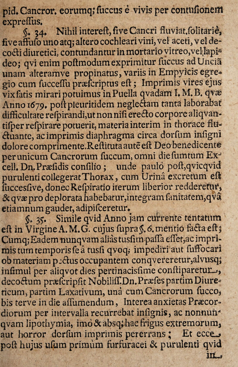 pid* Cancror. eorumq; fticcus e vivis per contufioneilt expreffus, 34* Nihil intereft, fi ve Cancri fluviat.folitarie, five affufo uno atq; altero cochleari vini, vel aceti, v el de- codti diuretici, contundantur in mortario vitreo,vel|Iapis deo; qvi enim poftmodum exprimitur fuccus ad Uncia unam alteramve propinatus, variis in Empyicis egre* gio cum fucceffu prsefcriptus eft; Imprimis vires ejus vix fatis mirari potuimus in Puella qvadam I» M. B. qvas Anno 1579♦ poftpleuritidem .negleftam tanta laborabat difficultate refpirandi,ut non nifi ere&o corpore aliqvan- tifper refpirare potuerit, materia interim in thorace fiu- «ftuante, ac imprimis diaphragma circa dorfum infigni dolore comprimente.Reftituta aute eft Deo benedicent® per unicum Cancrorum fuccum,omni diefumtum EX“ celh Dn. Prsefidis confilio; unde paulo poft,qvicqvid purulenti collegerat Thorax, cum Urina excretum eft fticcesfive, donec Refpiratio iterum liberior redderetur, & qvse pro deplorata habebatur,integram fanitatem,qva etiamnum gaudet, adipi fceretur* §t 37. Simile qvid Anno jam currente tentatum eft in Virgine A. M.G. cujus fupra$, <$. mentio fa£taeft| Cumq; Eadem nunqvam alias tusfim pafta eftet,ac impri¬ mis tum temporis fe a tusfi qvoq,- impediri aut fuffbcari ob materiam pe&us occupantem conqvereretur,alvusq| inftmul per aliqvot dies pertinacisfime confliparetuu^, deco&um praefcripftt MobililfiDn.PrsefesparfimDiure* ricum, partim Laxativum, una cum Cancrorum fucco, bis terve in die aiTumendum, Interea anxietas Praecor* diorum per intervalla recurrebat infignis, ac nonnum qvam lipothymia, imo Scabsq^hac frigus extremorum, aut horror dcrfum imprimis pererrans; Et ecceu» poft hujus ufum primum furfuracei & purulenti qvid (