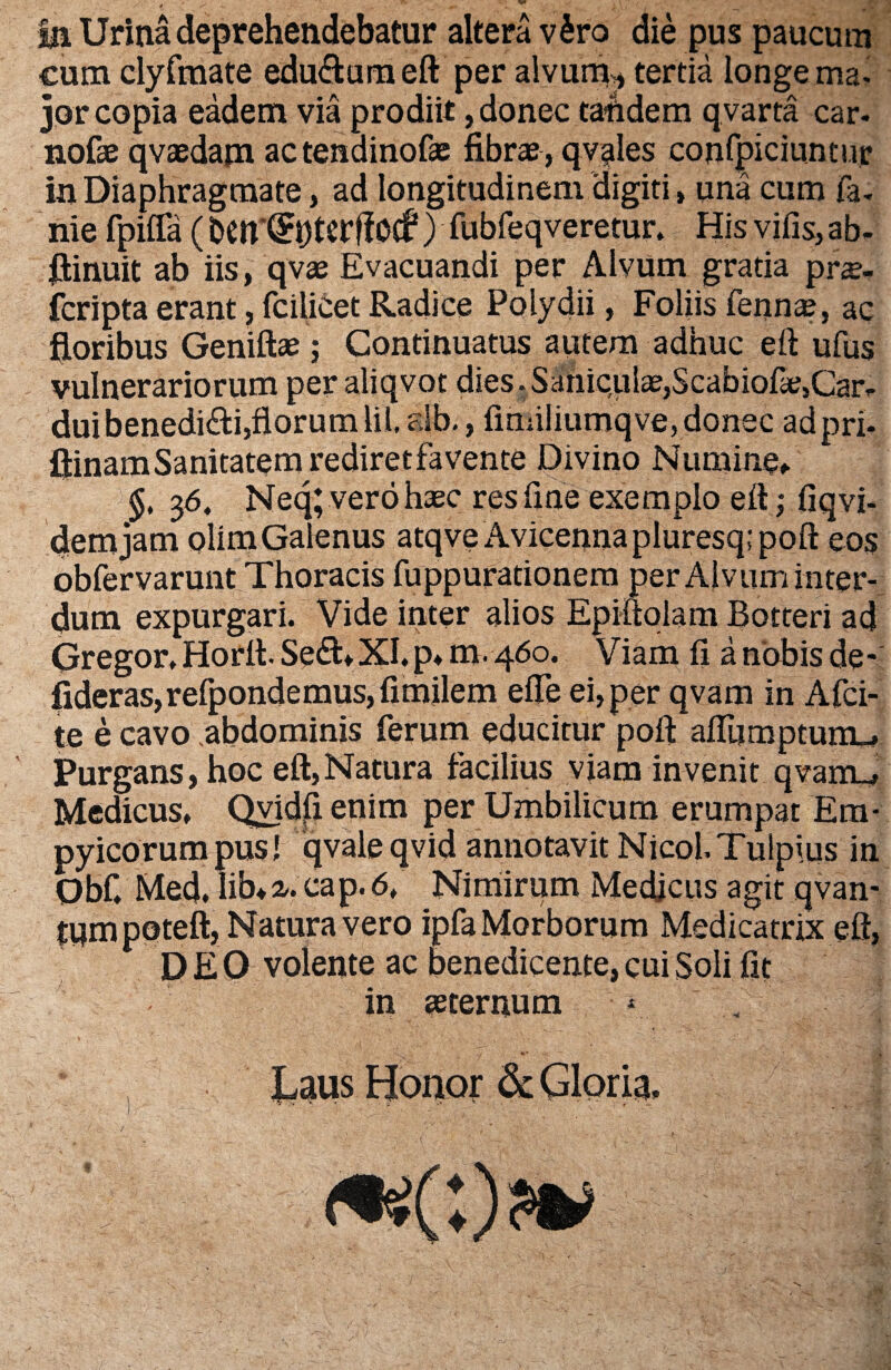 fu Urina deprehendebatur altera v£ro die pus paucum cum clyfmate edu&umeft per alvum* tertia longe ma* jor copia eadem via prodiit, donec tafidem qvarta car. nofae qvaedam actendinofas fibras, qvales confpiciuntur in Diaphragmate, ad longitudinem digiti, una cum fa. nie fpiffa (bcn'(?ptcrf!ocf) fubfeqveretur. His vifis, ab. ftinuit ab iis, qvae Evacuandi per Alvum gratia pne- fcripta erant, fcilicet Radice Polydii, Foliis fennas, ac floribus Geniftae; Continuatus autem adhuc eft ufus vulnerariorum per aliqvot dies. Saniqul^,Scabiofie,Car¬ dui benedici,florum lil. fib., fmiiliumqve,donec adpri- fiinam Sanitatem rediret favente Divino Numine» §, 3<5. Neq; verohasc res fine exemplo eft; fiqvi- demjam olimGalenus atqve Avicennapluresq;poft eos obfervarunt Thoracis fuppurationem per Alvum inter¬ dum expurgari. Vide inter alios Epiftolam Botteri ad Gregor. Horft. SedL XI. p* m- 460. Viam fi a nobis de- fideras,refpondemus, fimilem efle ei, per qvam in Afci- te e cavo abdominis ferum educitur poft aflumptunu Purgans, hoc eft,Natura facilius viam invenit qvarru Medicus. Qvidfi enim per Umbilicum erumpat Em- pyicorumpus! qvaleqvid annotavit Nicol.Tulpius in Obf. Med. Iftna. cap.6. Nimirum Medicus agit qvan- tum poteft, Natura vero ipfa Morborum Medicatrix eft, DEO volente ac benedicente, cui Soli fit in asternum V-. , * , Laus Honor & Gloria. /