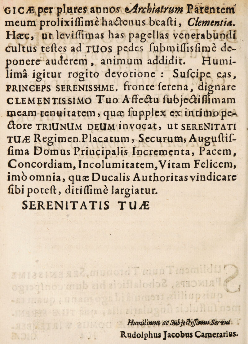 GICM per pliires annos ^Archiatrum Parentem' meum prolixiflime hactenus beafti, dementia. Haec» ut leviflimas has pagellas venerabundi cultus teftes ad TUOS pedes fubmiflisfirae de¬ ponere auderem , animum addidit. Humi- lima igitur rogito devotione : Sufcipe eas, PRINCEPS SERENISSiME, fronte ferena, dignare CLEMENTIS SIMO Tuo Affe&u fubjedtifllmam meam tenuitatem, qua; fupplex ex in timo pe* dore TRIUNUM deum invocat, Ut SERENITATI TUiE Regimen.Placatum, Securum» Augultif- fima Domus Principalis Incrementa, Pacem, Concordiam, Incolumitatem,Vitam Felicem, imoomnia, qua: Ducalis Authoritasvindicare fibipoteft, ditiflime largiatur. SERENITATIS TUiE Mttmlmm at SHbjt&iJJlnmSirwu Rudolphus Jacobus Camerarius.