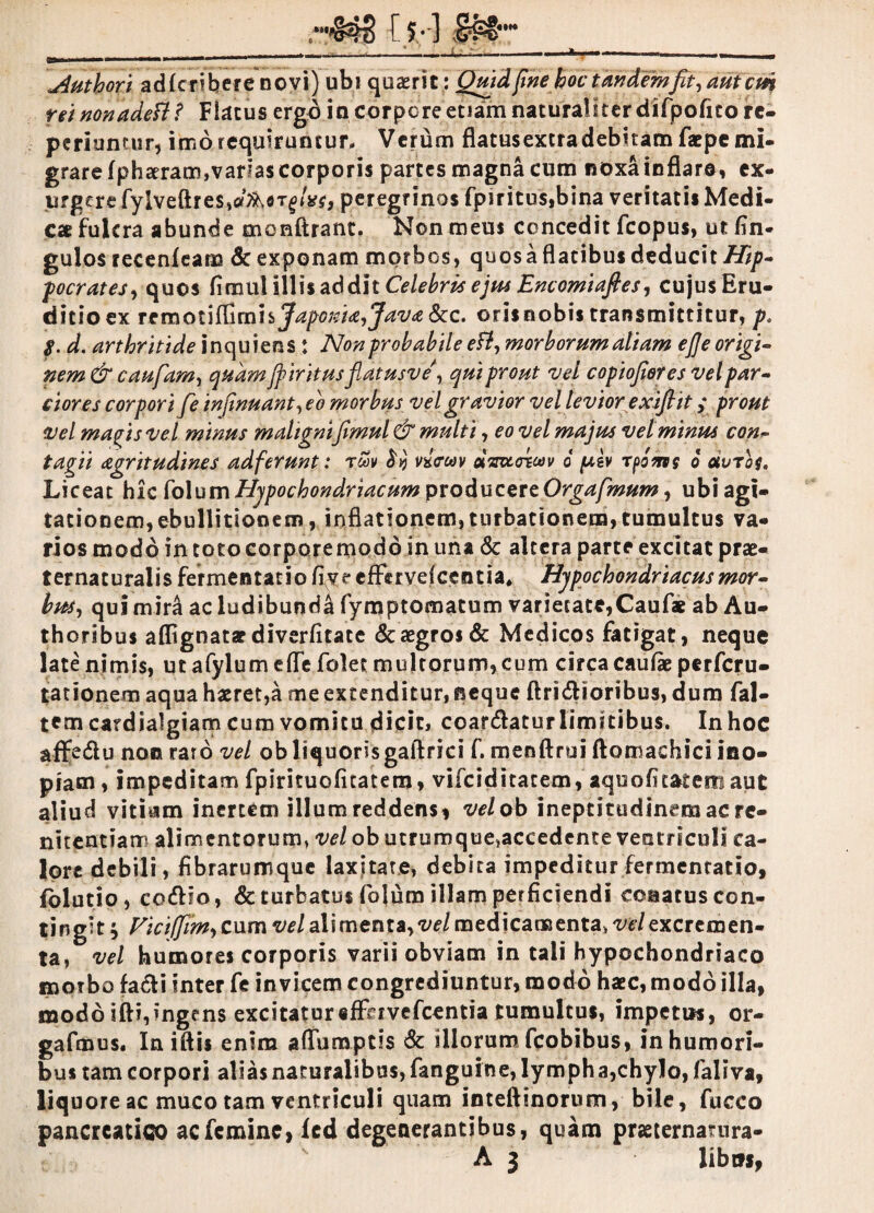 jiuthori adlcriberenovi) ubi quaerit : Quidfine hoc tandemfit, aut cm rei nonadeft t Fircus ergd in corpore etiam naturaliter difpofito re¬ pedamur, imo requiruntur. Verum flatusextradebitam faepe mi¬ grare fphceram,vadas corporis partes magna cum noxa inflare, ex¬ urgere fylveftres,fl^flT^/i?r, peregrinos fpiritu$,bina veritati* Medi¬ cae fulcra abunde monftrant. Non meus concedit fcopus, ut An¬ gulos recenfeam Sc exponam morbos, quosa flatibus deducit Hip¬ pocrates, quos C\tn\xW\\h ^6dh Celebris ejus Encomiafies, cujus Eru¬ ditio ex TcmotifcmhJapoiei^Java&c. oris nobis transmittitur, p. $. d. arthritide inquiens : Non probabile ett, morborum aliam efle origi¬ nem & caufam, quam Jfiritusfiatusve', qui prout vel copiofiores vel par¬ ciores corpori fe infinuant, eo morbus vel gravior vel levior exiflit y prout vel mapisvel minus maligni\fimul & multi, eo vel majus vel minus con¬ tagii agritudines adf'erunt: revv wcav dmzttwv d pt,ev rpoms d duros. Liceat hic Mum Hypochondriacum producere Orgafmum, ubiagi- tationem,ebullitionem, inflationem,turbationem,tumultus va¬ rios modo in toto corpore modo in una & altera parte excitat prae- t er na t u ral i $ fer me istati o fiy e efFe r ve f ce n d a# Hypochondriacus mor- bus, qui mira ac ludibundi (ymptomatum varietate,Caufae ab Au- thoribus aflignatar diverficate & aegros & Medicos fatigat, neque late nimis, ut afylum efle folet multorum, cum circa caulae perferu- tationem aqua haeret,a me extenditur, neque ftridUoribus, dum fal- tcmcardiaJgiam cum vomitu dicit, coartatur limitibus. In hoc affedlu non raro vel obliquorisgaftdci f. menftrui ftomachici ino¬ piam , impeditam fpirituofitatem, vifeiditatem, aqooAtatem aut aliud vitiam inertem illum reddens, vel ob ineptitudinem ac re¬ nitendam alimentorum, vel ob utrumque,accedente ventriculi ca¬ lore debili, fibrarumque laxitate, debita impeditur fermentado, fblutio, co&io, & turbatus fiolum illam perficiendi conatus con¬ tingit ; Ficifjim, cum vel ali menta, vel medicamenta, vel excremen¬ ta, vel humores corporis varii obviam in tali hypochondriaco morbo facti inter fe invicem congrediuntur, modo haec, modo illa, modo ifti,ingens excitatur«ffhvefcentia tumultus, impettis, or- gafmus. Iniftis enim aflumptis & illorum fcobibus, in humori¬ bus tam corpori alias naturalibus, fanguine,lymph a,chylo, fialiva, liquore ac muco tam ventriculi quam inteftinorum, bile, fucco pancreatico ac femine, led degenerantibus, quam prasternamra-