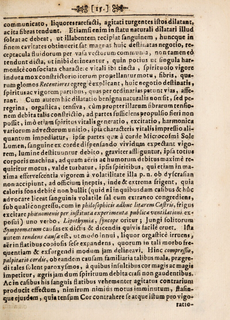 communicato, liquores rarefa£li, agitati turgentes iflos dilatant, ac ita fibras tendunt. Etiamfi enim in flatu naturali dilatari illud {oleat ac debeat, ut illabentem recipiat fanguinem , huncque in finem cavitates obtinuerit fac magias huic dedicatas negotio, re* ceptacula fluidorum per vafa vedioium communia * non tamen cd tenduntdi&a, utinibideiineantur , quin potius ut fingula har¬ monice confociata chara&ere vitali ibi tin&a , fpirituofo vigore indutamoxconftri&orioiterum propdlamurmotu, fibris, qua¬ rum glomos Recentiores egreg e explicant, huic negotio deflinatis, fpiritusac vigorem partibus, quas per ordinarias petunt vias, affe¬ rant. Cum autem hk dilatatio benignanaturalis ooafiti fed pe¬ regrina, orgaflica, tenfiva, cum propter illarum fibrarum tenfio- nem debita talis confhri&io, ad partes fufficiens propulfio fieri non poffit, imd etiam fpiritos vitalis generatio, excitatio, harmonica variorum advedorum unitio, ipfaduraberis vitali»impreffioali¬ quantum impediatur, ipfae partes qua a corde Microcofmi Sole Lumen, fanguine ex cordedifpenfando vividum expediant vigo¬ rem, lumine deflituuntur debito, graviter affliguntur, ipfatociui corporis machina, ad quam aeris ac humorum debitusmaxime re¬ quiritur motus, valde turbatur, ipfisfpiritibus, quiedaminma- xima effervefeentia vigorem a volacilitate illa p. n. ob dyferafian non accipiunt, ad officium ineptis, inde & extrema frigent, quia Calorisfons debite non bullit (quid ni in quibusdam cafibus&huc advocare liceat fanguinis volatile fal cum extraneo congredieni, fub qualicongrelTu,cum \n philofophicis adhuc litarem Caftris, frigus excitare phtinomenis per inflituta experimenta publica ventilationi, ex* pofui) uno verbo, Lipotbymia, fyncope oritur 5 Jungi folitorum Symptomatum caufasex didlis & dicendis quivis facile eruet. Ifta autem tendens caufae&, utmodoinnui, liquor orgaflice irruens* aer in flatibus copiofis fefe expandens, quorum m tali morbo fre¬ quentiam & exfurgendi modum jam delineavi* Hinc eomprcjjio, palpitatio cordis, ob eandem caufam familiaria talibus mala, praegre¬ di tales folent paroxyfmos, a quibus mfultibuscormagisacmagis impetitur, aegris jam dum fpirituum debita crafi non gaudentibus. Ac in cafibus his fanguis flatibus vehementer agitatus contrarium producit effe&um , nimirum nimius motus imminutum , ftafin- que ejusdem, quia tenfum Cor contrahere featque iflum pro vigo- - . f= ratio-