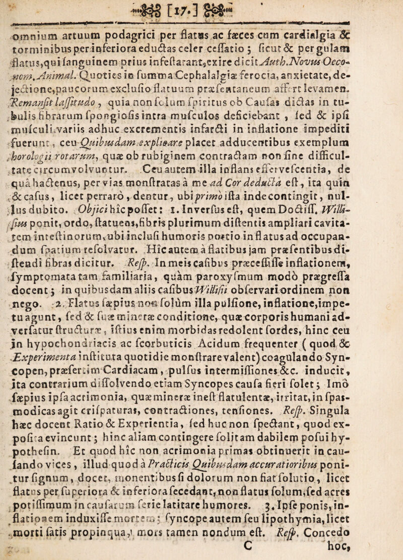 f>7.] m* ' y<w_„iL. nj- I Illini -Limi 1 ~ —^ *»■■■ u.i. j ■ ‘ ini ^1—III --'‘^nmnr r .. om-riium artuum podagrici per flatras ac faeces coro cardifilgia 8c torminibus perinferioraedudasceler ceflatio ; ficut& pergulam fl a tu s, q is i f a n g u i n e m -p i> i us i n fe ft a r a nt, e x i re dicit Auth. Novus Oeco* mm.Ammtil.Quoties ic-fumma.Cephalalgiae ferocia, anxietate, de« jedione,paucorum cxclufio .flatuum prxjfeittaneum affert levamen- jRemanfitlaffkudo , quia.nonfoiumfpiritus ob Caufas didas in tu¬ bulis fibrarum fpongiofistntra mufculos deficiebant , led .& ipfi mufculfivariis adhuc-excrementis infardi in inflatione impediti fuerunt, ct\yQtiihmdam,expliatar.eplacet adducentibus exemplum ^horologii rotarum, quae ob-rubiginem contradam non fine difficul- 4atecircumvolvuntur. .Cmautemilla inflans «rffervefceotia, de quahadenus, per vias monftratas a me ad Cor deduttd eff, ita quia dccafus, licet perraro, dentur, uh\primo\&a inde contingit, nul¬ los dubito. Objici hiepoffet: i.lnverfuseft, quemDodiff, Wilti- : fm ponit, ordo, ftatuensffibrk plurimum didentis ampliari cavita- tem intefHaorunivubi inclufi humoris po*t?o in flatus ad occupan¬ dum finaliumtefclvatut. Hic autem a flatibus jam prst(entibus di- fleadi fibras dicitur. Refp. In meis cafibus praeceffiffe inflationem, fymptomata tam familiaria, quam paroxyfmum modo praegreffa docent 3 in quibusdam aliis cAibmWitliB oblervariordinem noti nego. :%, Flatos ta^plus noc fblum illa pulfione, inflatione,impe¬ tu agunt > fcd & fu« m merae conditione, quae corporis humani ad* verfatur ftrudurae, iftius enim morbidas redolent fordes, hinc ceu jn hypochondriacis ac ficorbuticis Acidum frequenter ( quod dc Experimenta inftituta quotidie monftrarevalent)coagulando Syn¬ copen, praefer Cardiacam, pulfius iqtermiffiones&c. inducit, ita contrarium diffolvendo etiam Syncopes caufia fieri folet; Imo faepius ipfa acrimonia, quaeminerae ineft flatnlentsrirrltat,in fipas- modicasagit crifpaturai» contra&iones, tenfiones. Rejp. Singula haec docent Ratio & Experientia, fed huc non fipe&ant, quod ex¬ polita evincunt; hinc aliam contingere fiolitam dabilem pofiui hy- pothefin. Et quod hic non acrimonia primas obtinuerit in cau- fando vices, illud-quod a PraEticis Quibusdam accuratioribus poni¬ tur fignum, docet,monentibus fi dolorum non fiatfiolutio, licet flatos per fiu p er i ora <& inferiorafiecedant,nonflatus fiolurrnfed acres potifliraum jn caularum ferie latitare humores. 3*Ipfieponis, in- flatip^em induxiffemortem-; fyncopeautem fieu lipothymia,licet morti fatis propinquae mors tamen nondum eft. Rejp, Concedo C hoc,