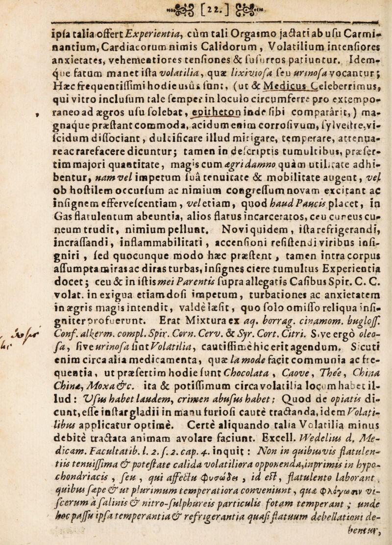 [2 2* ] S??*** - . —- ------—- Ipfa taliaoffert Experientia, cum tali Orgatmo ja$anabufu Carmi* nantium, Cardiacorum nimis Calidorum , Volatilium intenfiores anxietates, vehemeatiores tenfiones & fufurrps patiuntur. Idem* que Fatum manetifta volatilia, quae lixivjofa feu urmofa vocantur; Haecfrequeotiflimihodieusuifum, (ut &Mcdic-u» Celeberrimus» qui vitro inclufum tale fempcr in loculo circumferre pro extgcnpo- 9 raneoad aegros ulu folebat. jspitheton inde fibi compararis,) ma- gnaque pracftant commoda, acidum enim corrofivum, fylvedce,vi- fcidum dilfociant, dulcificare illud mirigare, temperare, attenua- reae rarefacere dicuntur; tamen in delcriptis tumultibus, praefer- tim majori quantitate, magis cum agri damno quam utilitate adhi¬ bentur, namvel impetum iua tenuitate & mobilitate augent, vel ob hoftilem occurlum ac nimium coRgreflum novam excitant ac infignem effervefeentiam, w/etiam, quod haud Paucis placet, in Gas fiatulentum abeuntia, alios flatus incarceratos, ceu cuneus cu- neumtrudit, nimium pellunt. Novi quidem, iftarefrigerandi, incraflandi, inflammabilitati, accenfioni refiftendi viribus infi- gniri , fed quocunque modo haec praeftent, tamen intra corpus affum praeni rasae diras turbas, infignes ciere tumultus Experientia docet; ceu <$c in iftismet Parentis fupra allegatis Cafibus Spir. C. C. volat, in exigua etiamdofi impetum, turbationes ac anxietatem in aegris magis intendit, valdelaefic, quo folo omiffo reliqua mfi- gniter profuerunt. Erat Mixtura ex aq. borrag. cin<amom. buglojf. , Jsffs Conf. alkerm. compl.Spir. Csrn. Cerv. &Sjr. Cort. Citri. S.ve ergo oleo- i*t' fa, (iv e ur 'mof>a fiat Volatilia, cautiflimehiceritagendum, Sicut! enim circa alia medicamenta, quae lamode facit communia ac fre¬ quentia, ut praefertim hodie him Chocolata , Caove, Thee, China Chind, Moxa&c. ita 6c potiffimum circa volatilia locum habet il¬ lud : Z)ftu habet laudem, crimen abufus habet: Quod de optatis di¬ cunt, e fle inflargladii in manu furiofi caute tradandajdetn^#/*/;* libus applicatur optime. Certe aliquando talia Volatilia minus debite tra&ata animam avolare faciunt. Excell. PVedelius d, Me¬ dicam. Facultatib. 1.2. f. 2. cap. 4. inquit: Non in quibusvis flatulen* tiis tenuijfma &poteflate calida volatiliora opponendafmprimis in hypo~ chondriacis , feu , qui ajfetlu <pv<?(d$ei , id efi, flatulento laborant, quibus fepe&ut plurimum temperatiora conveniunt, qua (phoycanv Vi- fceruma f almis dFnitro-fulphureisparticulis fotam temperant ; unde ' hocpajfu ipfa temperantia&refrigerantia quafifatuum debe Rationi dc- •' bentxr,