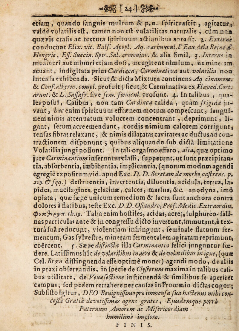 *'$3% ft4-] etiam, quando fanguis multum & p*n. fpiricuafcit , agitatur? valde volatilis eft, tamen naneft volatili tas naturalis , cum na® quaevis crafis ac textura fpirituum asionibus anta fit. z. Exteri conducunt Elix. vit. Balf. A'popl. Aq, carkmcul. P E au dela Reim £ Mongrie, EJf, Succin. Spir, Sal. armoniac, & alia fimil* 3. Interne ia medicer? aut minori etiam doli, neagitenc nimium, nemine am acuant, indigi tata priusCardiaca, Carminativa aut volatilia noa imefifa exhibenda. Sicut & dida Mixtura continens Aq emamur»; & Conf.alkerm. compl. profuit; ficnt.& Carminativa ex Elaped.Cort. arant. 6c L. Sajfafr. five [em. foemcul. profunc. 4. In talibus , qua- lespofui, Calibus , non tam Cardiaca calida » quam frigida ju¬ vant , hac enim fpirituum effrenem motum compefcunt, fangul- nem nimis attenuatum volucrem coneentrant , deprimunt, li¬ gant» ferum acreemendant, cordis nimium Calorem corrigunt, tenfas fibras relaxant, <3c nimis dilatatas cavitates ac dudusad con- tradionem djfponunt , quibus aliquando fub dida limitatione Volatilia jungi poffunt. In ta!k>rgafmoeffero * alia, quae optimo jure Carminantium lafcruntm^lalE, fuppetunt, ut funt praecipitan¬ tia, abforbentia, imbibentia, implicanm,(quonitn modum agendi egregie expolitum vid. apud Exc. Do D. Scretam de morbo caflrens. p. 20$.&fqq.) dellruentia, invertentia, diluentia,acidula,ferrea,Ia¬ pides, mucilagines,gelatinae, calces, marina,Stc. anodyoa, imo opiata, qux iaepe unicum remedium & facra funt anchora contra dolores a flatibus, tefte Exc. D.D. OJiandro, Pmf. Medie. Extraordin.«, (pujvfczpn^th.ip. Talla enim hoftiles, acidas, acrer,fuIphureo- fali- nas particulas ante & in congreffu dido invertunt,immutant,a tex- turafuareducujit, violentiam infringunt, feminale flatuum fer¬ mentum, Gas fylveftre, mineram fermeotakm agitatam reprimunt, coercent, f. Sasp?e diftinlla Illa Carminantia felici junguntur foe¬ dere. Latiffimus hi z de volatilibus in aere Sc de volatilibus in igne, { quae Cei.Brcen diflinguenda effe optime monet) agendi modo, de aliis In praxi obfervandis, in fpecie dc Clyfiemmmaxima in talibus cafi- bus utilitate, de Ve n afe Ilio ne inflstuenda & fimilibus fe aperiret campus, fed pedem retrahere per caufas inProoemio didascogor. Subii flo igitu?, DEO Benignijjimo pro immenfd fua hallenus mihi con^ cejld Gratia devotijjimas agens grates, Ejmdemque porro Paternum Amorem ac Mifer icor diam humilime imploro. FINIS.