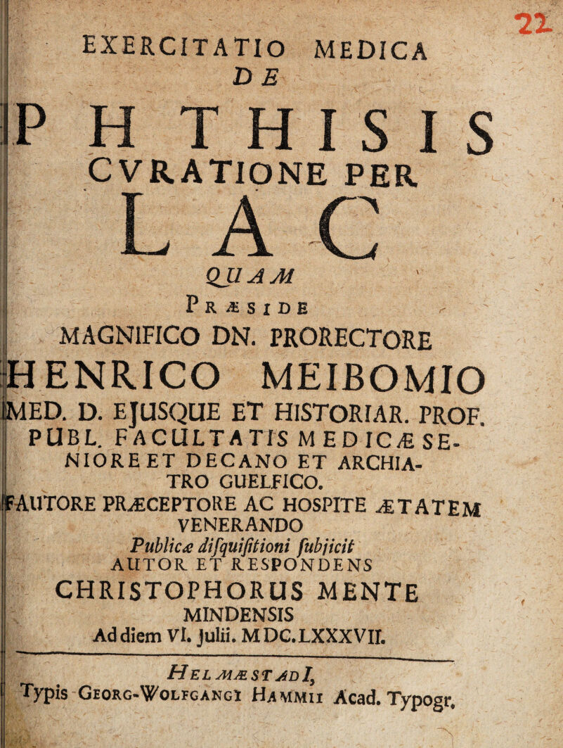 exercitatio medica H THISIS CVRATIONE PER A. QUAM P R X. S I D E MAGNIFICO DN. PRORECTORE ENRICO MEIBOMIO ED. D. EJUSQUE ET HISTORIAR. PROF PUBL. FACULTATIS M EDIC/E SE- NIOREET DECANO ET ARCHIA¬ TRO GUELFICO. FAUTORE PRAECEPTORE AC HOSPITE aETATEM VENERANDO Public* difquifitioni fubjicit ALITOR ET RESPONDENS CHRISTOPHORUS MENTE MINDENSIS Ad diem Vi. Julii. M DC.LXXXVII. HelmmstadI\ Typis Georg-^olfgangi Hammii Acad. Typogr.