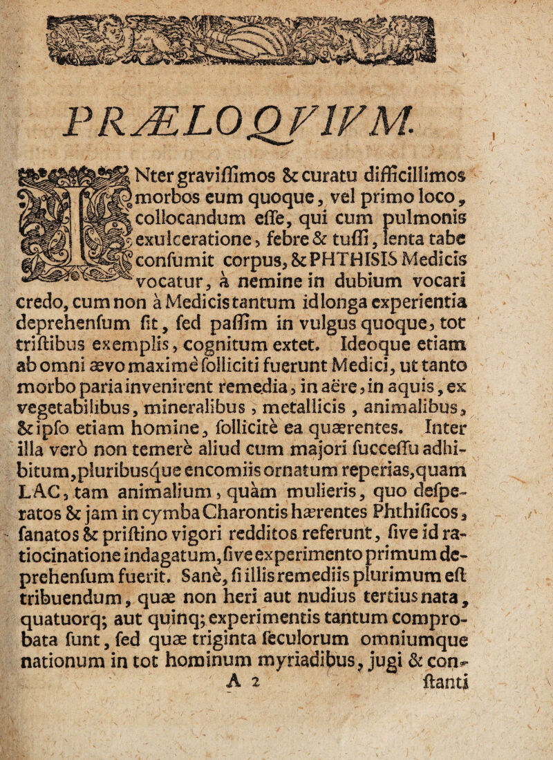 PRML0QV1VM. Nter graviffimos Sc curatu difficillimos morbos eum quoque, vel primo loco , collocandum effe, qui cum pulmonis exulceratione, febre & tuffi, lenta tabe confumit corpus, 8c PHTH ISIS Medicis vocatur, h nemine in dubium vocari credo, cum non a Medicis tantum id longa experientia deprehenfum fit, fed paffim in vulgus quoque, tot triftibus exemplis, cognitum extet. Ideo que etiam ab omni aevo maximd folliciti fuerunt Medici, ut tanto morbo paria invenirent remedia, in aere, in aquis, ex vegetabilibus, mineralibus , metallicis , animalibus, Stipfo etiam homine, follicite ea quaerentes. Inter illa ver6 non temere aliud cum majori fucceffu adhi- bitum,pluribusque encomiis ornatum reperias,quam LAC, tam animalium, quam mulieris, quo defpe- ratos & jam in cymba Charontis haerentes Phthificos, fanatos Sc priftino vigori redditos referunt, five id ra¬ tiocinatione indagatum, fi ve experimento primum de¬ prehenfum fuerit. Sanb, fi illis remediis plurimum eft tribuendum, quae non heri aut nudius tertius nata, quatuorq; aut quinq; experimentis tantum compro¬ bata funt, fed quae triginta feculorum omniumque nationum in tot hominum myriadibus, jugi & con-^ At flanti 'r