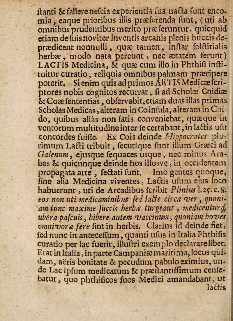flanti St fallere nefcia experienda fua na&a funt enco- mia, eaque prioribus iliis praeferenda funt, (uti ab omnibus prudentibus merito praeferuntur , quicquid etiam defuisnoviter inventis arcanis plenis buccis de- praedicent nonnulli, quae tamen, inftar folftitialis herbae, modo nata pereunt, nec aetatem ferunt) LACTIS Medicina, Sc quae cum illo in Phthifi infti- tuitur curatio, reliquis omnibus palmam praeripere poterit» Si enim quis ad primos ARTIS Medicae feri- ptores nobis cognitos recurrat, fi ad Schola: Cnidiae & Coae fententias, obfervabit,etiam duas illas primas Scholas Medicas, alteram in Co infula, alteram in Cni¬ do, quibus alias non fatis conveniebat, quaeque in ventorum multitudine inter fe certabant, in IaQris ufu concordes fuifle. Ex Cois deinde Hippocrates plu¬ rimum Lafti tribuit, fecutique funt illum Graeci ad Galenum, ejusque fequaces usque, nec minus Ara¬ bes Sc quicunque deinde hos illosve, in occidentem propagata arte , feftati funt. Imo gentes quoque, fine alia Medicina viventes, Laflis ufum ejus loco habuerunt ,uti de Arcadibus fer ibit Plinius 1.2?.c.g. eos non uti medicaminibus fed lade circa ver, quoni¬ am tunc maxime fuccis herba turgeant, medicentur % ubera pafcuis, bibere autem vaccinum, quoniam boves omnivora fere fint in herbis. Clarius id deinde fiet, fed nunc in anteceflum, quanti ufus in Italia Phthifis curatio per lac fuerit, illuftri exemplo declarare libet. Erat in Italia, in parte Campaniae maritima, locus qui . dam, aeris bonitate & pecudum pabulo eximius, un¬ de Lac ipfum medicatum 8t praeftantiflimum cenfe- batur, quo phthificos fuos Medici amandabant, ut ladis