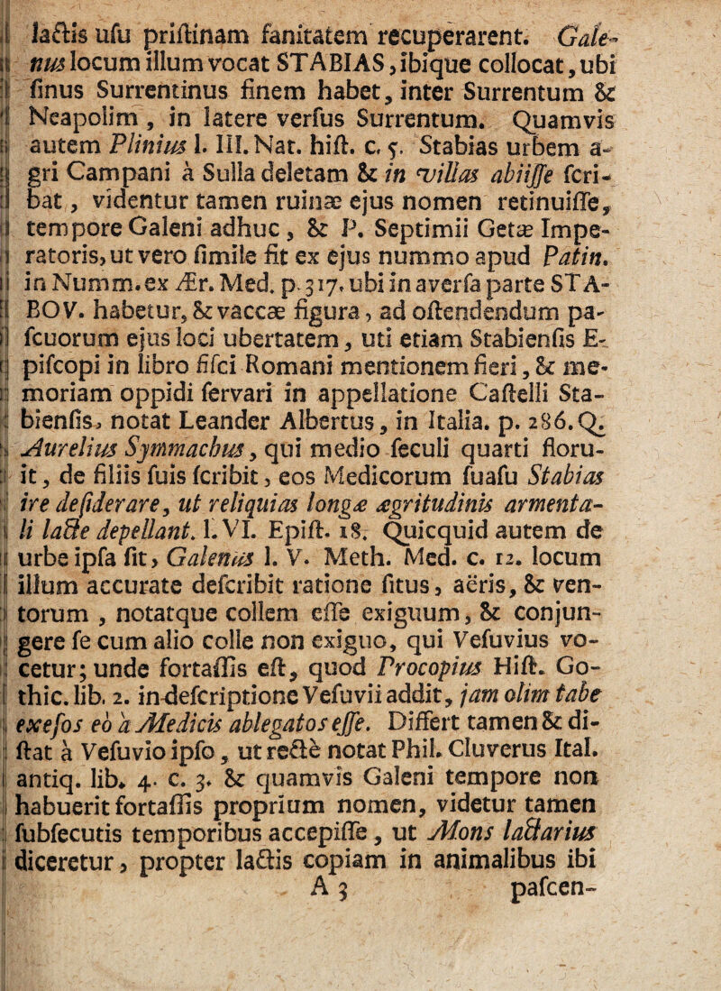 laftls ufu priftinam fanitatem recuperarent. Gale¬ nus locum illum vocat STABIAS ,ibique collocat, ubi finus Surrentinus finem habet, inter Surrentum & Neapolim , in latere verfus Surrentum. Quamvis autem Plinius 1. III. Nat. hift. c, Stabias urbem a- gri Campani a Sulla deletam St in 'villas abiijfe feri- bat, videntur tamen ruinae ejus nomen retinuiffe, tempore Galeni adhuc, St P. Septimii Getse Impe¬ ratoris, ut vero fimile fit ex ejus nummo apud Patin. in Numm.ex JEr. Med. p. 317. ubi in averfa parte ST A- BOV. habetur, 8t vaccae figura, ad oftendendum pa- fcuorum ejus loci ubertatem, uti etiam Stabienfis E- pifeopi in libro fifei Romani mentionem fieri, St me¬ moriam oppidi fervari in appellatione Caftelli Sta¬ bienfis, notat Leander Albertus, in Italia, p. 286. Aurelius Symmachus, qui medio fecuh quarti floru¬ it , de filiis fuis feribit, eos Medicorum fuafu Stabias ire desiderare, ut reliquias longe aegritudinis armenta¬ li la9e depellant. 1. VI. Epift. 18. Quicquid autem de urbe ipfa fit, Galenus 1. V. Meth. Med. c. 12. locum illum accurate defcriblt ratione fitus, aeris. St ven¬ torum , notatque collem effe exiguum, St conjun¬ gere fe cum alio colle non exiguo, qui Vefuvius vo¬ cetur; unde fortailis eft, quod Procopius Hift. Go¬ thi c. lib. 2. in-deferiptione Vefuvii addit, jam olim tabe exefos eo a Medicis ablegatos effe. Differt tamen St di- ftat a Vefuvio ipfo, ut reQe notat Phil. Cluverus Ital. antiq. lib, 4. c. 3. St quamvis Galeni tempore non habuerit fortafiis proprium nomen, videtur tamen fubfecutis temporibus accepiffe, ut Mons ladarius diceretur, propter la&is copiam in animalibus ibi A 3 pafcen-