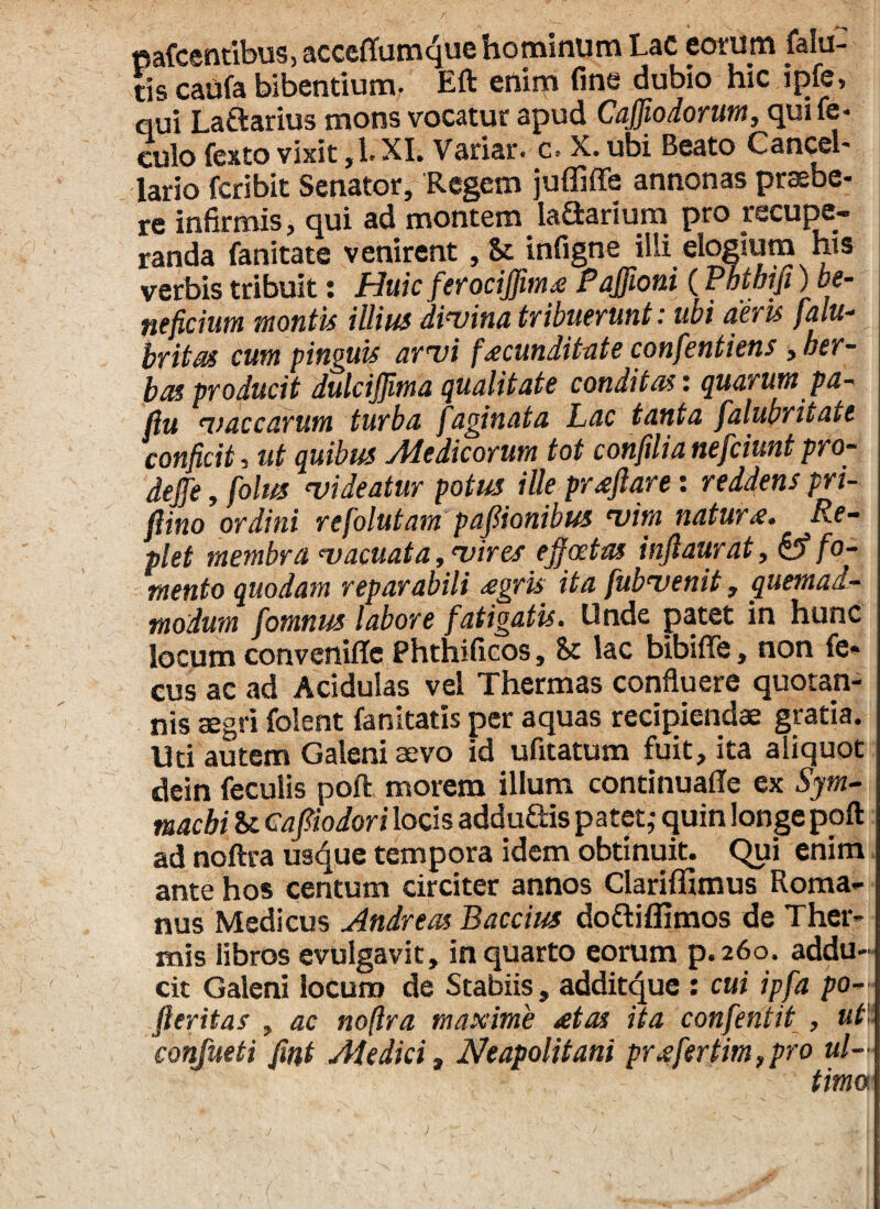 «afcentibus, acceffumque hominum LaC eorum falu- tis caufa bibentium. Eft enim fine dubio hic qui Laftarius mons vocatur apud Cajfiodorum, quile- culo fexto vixit, 1. XI. Variat', c* X.. ubi Beato Cancel¬ lario fcribit Senator, Regem juffiffe annonas praebe¬ re infirmis, qui ad montem Iaftarium pro recupe¬ randa fanitate venirent, Se infigne illi elogium his verbis tribuit: Huic ferociffim* PaJJioni (Pbthifi) be¬ neficium montis illius divina tribuerunt: ubi aeris falu- britas cum pinguis arvi facunditate confentiens , her¬ bas producit dulciffima qualitate conditas: quarum pa- fiu vaccarum turba faginata Lac tanta falubritate conficit, ut quibus Medicorum tot confilianefciuntpro- dejfe, folus videatur potus ille pratftare: reddens pri- fiino ordini refolutam paflionibus vim naturie. Re¬ plet membra vacuata, vires ejf aetas inftaurat, & fo¬ mento quodam reparabili <egris ita fubvenit, quemad¬ modum fomnus labore fatigatis. Unde patet in hunc locum conveniffc Phthificos, St lac bibiffe, non fe* cus ac ad Acidulas vel Thermas confluere quotan¬ nis aegri folent fanitatis per aquas recipiendae gratia. Uti autem Galeni aevo id ufitatum fuit, ita aliquot dein feculis poft morem illum continuaffe ex Sym¬ machi St Cafiiodori locis addu&is patet,- quin longe poft ad noftra usque tempora idem obtinuit. Qui enim ante hos centum circiter annos Clariffimus Roma¬ nus Medicus Andreas Baccius do&iflimos de Ther¬ mis libros evulgavit, in quarto eorum p.260. addu¬ cit Galeni locum de Stabiis, additque : cui ipfa po- Jleritas , ac noftra maxime <etas ita confentit , ut confueti fint Medici, Neapolitani pr*fertim,pro ul¬ timo.