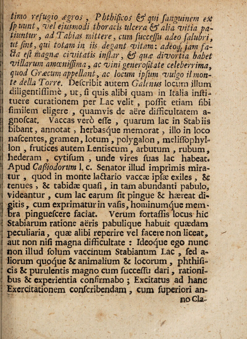 i tirno refugio £gros , Phthifcos qui /anguinem eM ijj fp mnb»vel ejusmodi thoracis ulcera & alia vitia pa~ i tiuntur, ad 7abieti mittere, cum fucceffu adeo falubri, f| ut fmt, qui totam in iis degant vitam: adeo£jam fa- :i Ua eft magna civitatis inflor, & qu£ divortia habet if villarum amcenijjima , ac vini gener ofd at e celeberrima, | Quod Gr<ecum appellant, ac locum ipfum vulgo ilmon- i te della Torre. Defcribit autem Galenus locum jlluna :» diligentiffime , ut, fi quis alibi quam in Italia infti- fl tuere curationem per Lac velit , poffit etiam fibi il fimilem eligere , quamvis de aere difficultatem a- fi gnofeat. Vaccas ver6 effe , quarum lac in Stab iis i bibant, annotat, herbasque memorat, illo in loco 13 nafcentes, gramen, lotum, poiygalon, meliffophyl- ;l lon , frutices autem Lentiscum, arbutum , rubum, rj hederam , cytifum , unde vires fuas lac habeat* | Apud Cajliodorum 1. c. Senator illud imprimis mira- ij tur , quod in monte la&ario vaccae ipfae exiles , Se si tenues , St tabidae quafi, in tam abundanti pabulo, 3 videantur , cum lac earum fit pingue St haereat di¬ gitis, cum exprimatur in vafiSjhominumquemem' bra pinguefeere faciat. Verum fortaffis locus hic l Stabiarum ratione aeris pabulique habuit quaedam | peculiaria, quae alibi reperire vel facere non liceat, I aut non nifi magna difficultate : Ideoque ego nunc i non illud folum vaccinum Stabianum Lac , fed a- i liorum quoque St animalium 8c locorum, phthifi- l cis St purulentis magno cum fucceffu dari, rationi- | bus St experientia confirmabo ; Excitatus ad hanc i Exercitationem confcribendam, cum fuperiori an- no Cia- i