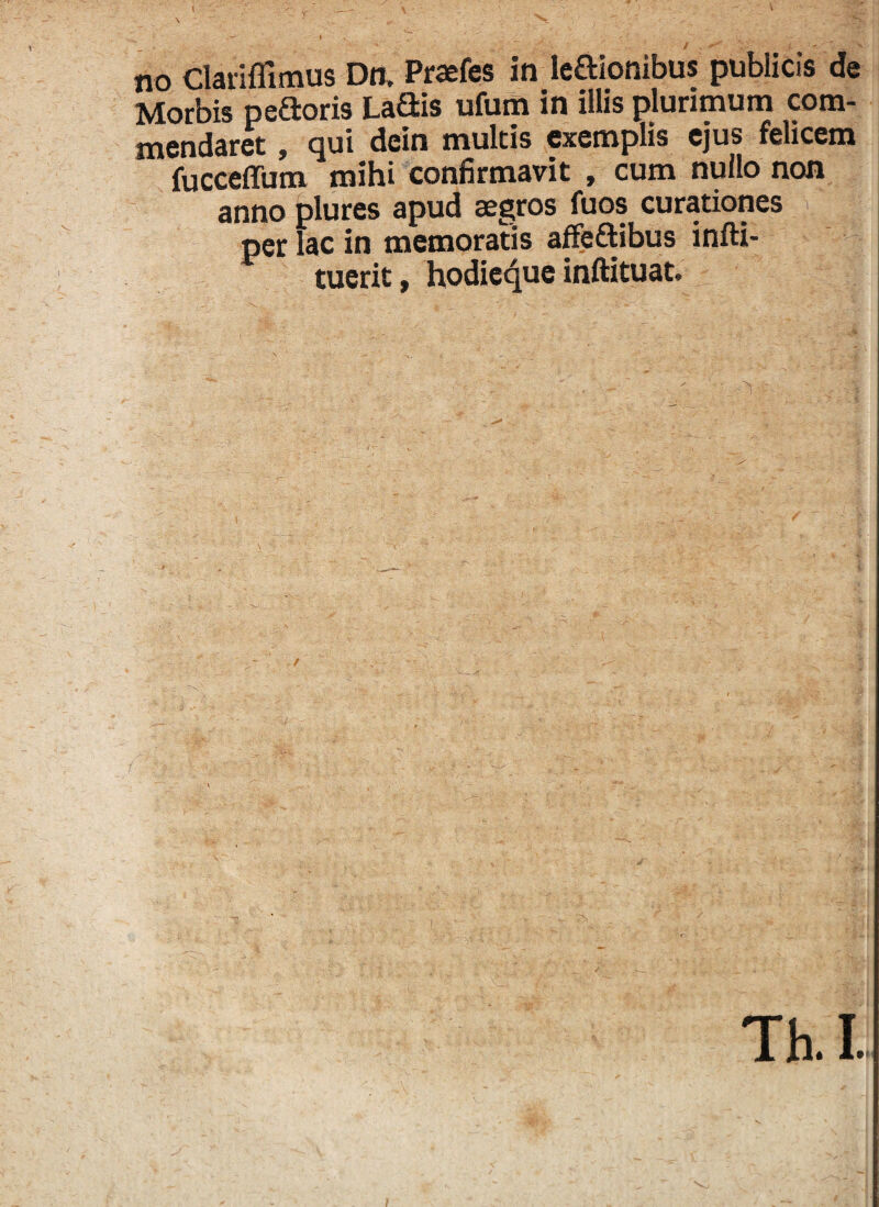 no Clariflimus Dn, Praefes in ledionibus publicis de Morbis pedoris Ladis ufum in illis plurimum com¬ mendaret , qui dein multis exemplis ejus felicem fucceffum mihi confirmavit , cum nullo non anno plures apud aegros fuos curationes per lac in memoratis affedibus infti- tuerit, hodie^ue inftituat. Th. I.