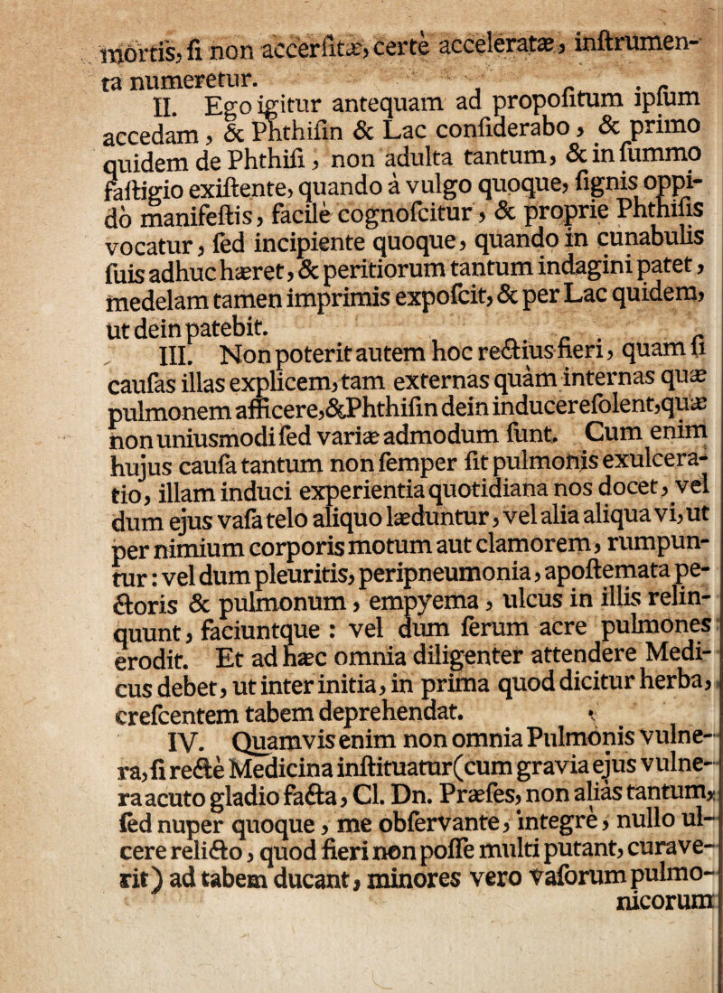 Mortis? fi non accer huc, certe acceierata? , inftrumcn- ta numeretur. _ . r II. Ego igitur antequam ad propolitum lpium accedam , & Phthifin & Lac confiderabo , Sc primo quidem de Phthifi, non adulta tantum, Scinfummo fafligio exiftente, quando a vulgo quoque, fignis oppi¬ do manifefiis, facile cognofcitur, Sc proprie Phthifis vocatur, fed incipiente quoque, quando in cunabulis fuis adhuc haeret, & peritiorum tantum indagini patet, medelam tamen imprimis expofcit, & per Lac quidem, ut dein patebit. n r III. Non poterit autem hoc rectius heri, quam ii caufas illas explicem, tam externas quam internas quae pulmonem afficere,&Phthifin dein inducerefolent,quae non uniusmodi fed varia; admodum funt. Cum enim hujus caufa tantum nonfemper fit pulmottjs exulcera¬ tio, illam induci experientia quotidiana nos docet, vel dum ejus vafa telo aliquo laeduntur, vel alia aliqua vi, ut per nimium corporis motum aut clamorem, rumpun¬ tur : vel dum pleuritis, peripneumonia, apoftemata pe- ftoris & pulmonum, empyema, ulcus in illis relin¬ quunt , faciuntque : vel dum ferum acre pulmones erodit. Et ad haec omnia diligenter attendere Medi¬ cus debet , ut inter initia, in prima quod dicitur herba, crefcentem tabem deprehendat. *; IV. Quamvis enim non omnia Pulmonis vulne¬ ra,fi re<fte Medicina inftituatur(cum gravia ejus vulne¬ ra acuto gladio fa£ta, Cl. Dn. Praefes, non alias tantum* fed nuper quoque, me obfervante, integre, nullo ul¬ cere relifto, quod fieri non pofle multi putant, curave- rit) ad tabem ducant, minores vero Vaforum pulmo- nicorum