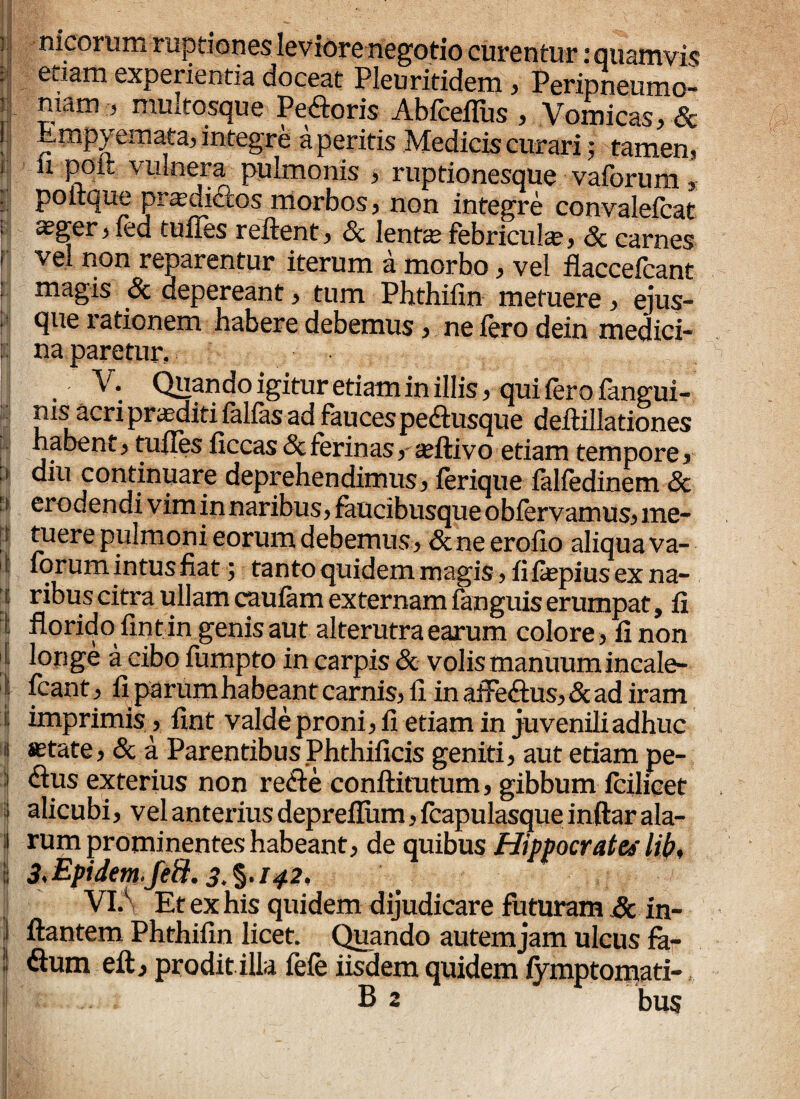 ij nicorum ruptiones leviore negotio curentur: quamvis : etiam experientia doceat Pleuritidem, Peripneumo- | ™aR1 ’ multosque Pe&oris Abfceflus , Vomicas, & , empyemata, integre a peritis Medicis curari j tamen? 1 n poit vulnera pulmonis , ruptionesque vaforum : poitque prasdicios morbos, non integre convalefcat i asger, fed tuffes reflent, & lente febricula;, & carnes r vel non reparentur iterum a morbo, vel flaccefcant magis 8c depereant, tum Phthifin metuere, ejus- : que rationem habere debemus, ne fero dein medici- : na paretur, , ■ V, Quando igitur etiam in illis, qui fero fangui- ms acri proditi falfas ad fauces pedtusque deftillationes habent, tufles ficcas 8c ferinas,- asftivo etiam tempore, : diu continuare deprehendimus, ferique falfedinem & ■ ■ erodendi vim in naribus, faucibusque obiervamus, me¬ tuere pulmoni eorum debemus, & ne erofio aliqua va- t iorum intus fiat; tanto quidem magis , fi fiepius ex na- i ribus citra ullam caufam externam fanguis erumpat, fi florido fin t in genis aut alterutra earum colore, fi non : longe a cibo fumpto in carpis & volis manuum incale- : fcant, fiparum habeant carnis, ii inafte<ftus,&ad iram s imprimis, fint valde proni, fi etiam in juveniliadhuc i astate, & a Parentibus Phthificis geniti, aut etiam pe- | <flus exterius non refle conftitutum, gibbum fcilicet » alicubi, vel anteriusdeprefium,fcapulasqueinftarala- i rum prominentes habeant, de quibus Hippocrates Itb, | 3>Epidem fe&. 3.%. 142, VI,\ Et ex his quidem dijudicare futuram & in- I flantem Phthifin licet. Quando autem jam ulcus fh- ! Sum eft, prodit illa fefe iisdem quidem iymptomati-