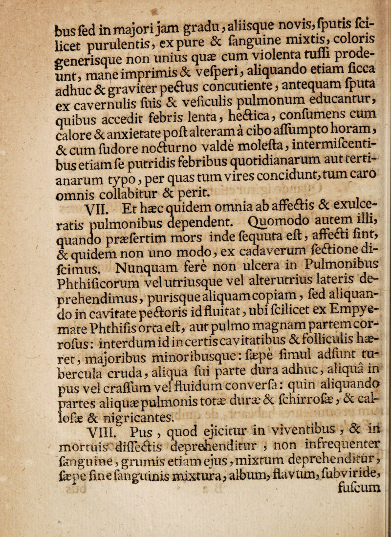 busfed in majori jam gradu, aliisque novis, fputis fci- licet purulentis, ex pure & fanguine mixtis, coloris generisque non unius quas cum violenta tufli prode¬ unt, mane imprimis & vefperi, aliquando etiam ficca adhuc & graviter pe&us concutiente, antequam fputa ex cavernulis fuis & veftculis pulmonum educantur, quibus accedit febris lenta, he&ica, confamens cum calore & anxietate poft alteram a cibo aflumpto horam, &cumfudore nofturno valde molefta, intermucenti- bus etiam fe putridis febribus quotidianarum aut terti¬ anarum typo, per quas tum vires concidunt, tum caro omnis collabitur & perit. . , VII. Et haec quidem omnia ab affectis & exulce¬ ratis pulmonibus dependent. Quomodo autem illi, quanoo praelertim mors inde fequuta eft, affecti nnt, & quidem non uno modo, ex cadaverum fectionedi- fcimus. Nunquam fere non ulcera in Pulmonibus Phthificorum vel utriusque vel alterutrius lateris de¬ prehendimus, purisque aliquam copiam, led aliquan¬ do in cavitate peftoris id fluitat, ubi fcilicet ex Empye¬ mate Phthifis orta eft, aut pulmo magnam partem cor- rodis» interdum id in certis cavitatibus & folliculis ha?- ret majoribus minor ibusque. fiepe fimul adfiint tu b er cula cruda * aliqua ibi parte dura adhuc> aliqua in pus vel craftum vel fluidum converfa i quin aliquando partes aliqua? pulmonis totx dura?& ichirrofej & car* lofa? & nigricantes. VIIL Pus , quod ejicitur in viventibus ? & ni mortuis diffe&is deprehenditur 5 non in frequenter fanguine ? grumis etiam ejus y mixtum deprehenditur ? fepe finefengiunis mixtura > albuim flaVUm3 fubviride» !k1 ' fufcum