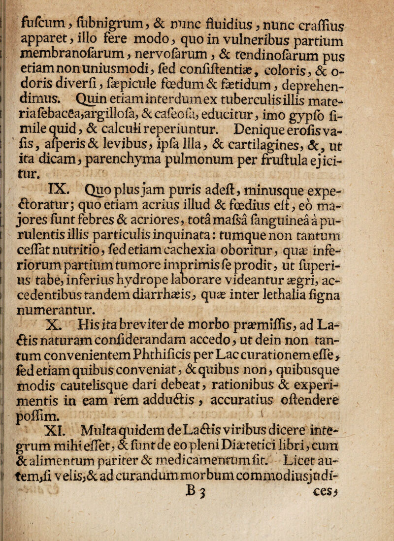 HHg&V .• ! A -r ' , «*■. ^ H*®»'-- v ' , ^ (v-/■ ^ w •'' ^ I fufcum, fubnigrum, & nunc fluidius, nunc craffius ! apparet, illo fere modo, quo in vulneribus partium i membranofarum, nervofarum, & tendinofarum pus etiam non uniusmodi, fed confiftentfe, coloris, & o- i doris diverfi, fepicule foedum & fetidum, deprehen- i dimus. Quin etiam interdum ex tuberculis illis mate- i riafebacea,argillola,&cafeola,educitur, imo gypfo fi- mile quid , & calculi reperiuntur. Denique erofisva- fis, afperis& levibus, ipfa Illa, & cartilagines, &, ut ita dicam, parenchyma pulmonum per fruftula ej ici- l tur. IX. Quo plus jam puris adeft, minusque expe- [ foratur; quo etiam acrius illud <Sc foedius elt, eo ma- j jores lunt febres & acriores, tota mafsa (anguinea a pu- i rulentis illis particulis inquinata: tumque non tantum i ceflat nutritio, fed etiam cachexia oboritur, qua? infe- i riorum partium tumore imprimis fe prodit, ut fuperi- i us tabe, inferius hydrope laborare videantur aegri, ac¬ cedentibus tandem diarrhaeis, quae inter lethalia figna numerantur. X. His ita breviter de morbo praemiffis, ad La¬ riis naturam conflderandam accedo, ut dein non tan¬ tum convenientem Phthifids per Lac curationem efle > fed etiam quibus conveniat, & quibus non, quibusque modis cautelisque dari debeat, rationibus & experi¬ mentis in eam rem addudtis , accuratius oftendere poffim. '* XI. Multa quidem deLa&is viribus dicere inte- ji grum mihieflet, &funtde eo pleni Dferetici libri, cum il & alimentum par iter & medicamentum fit. Licet au- ij tem,ii velisAad curandum morbum commodiusjudi- B 3 cesi 1®/-; ; •• / .