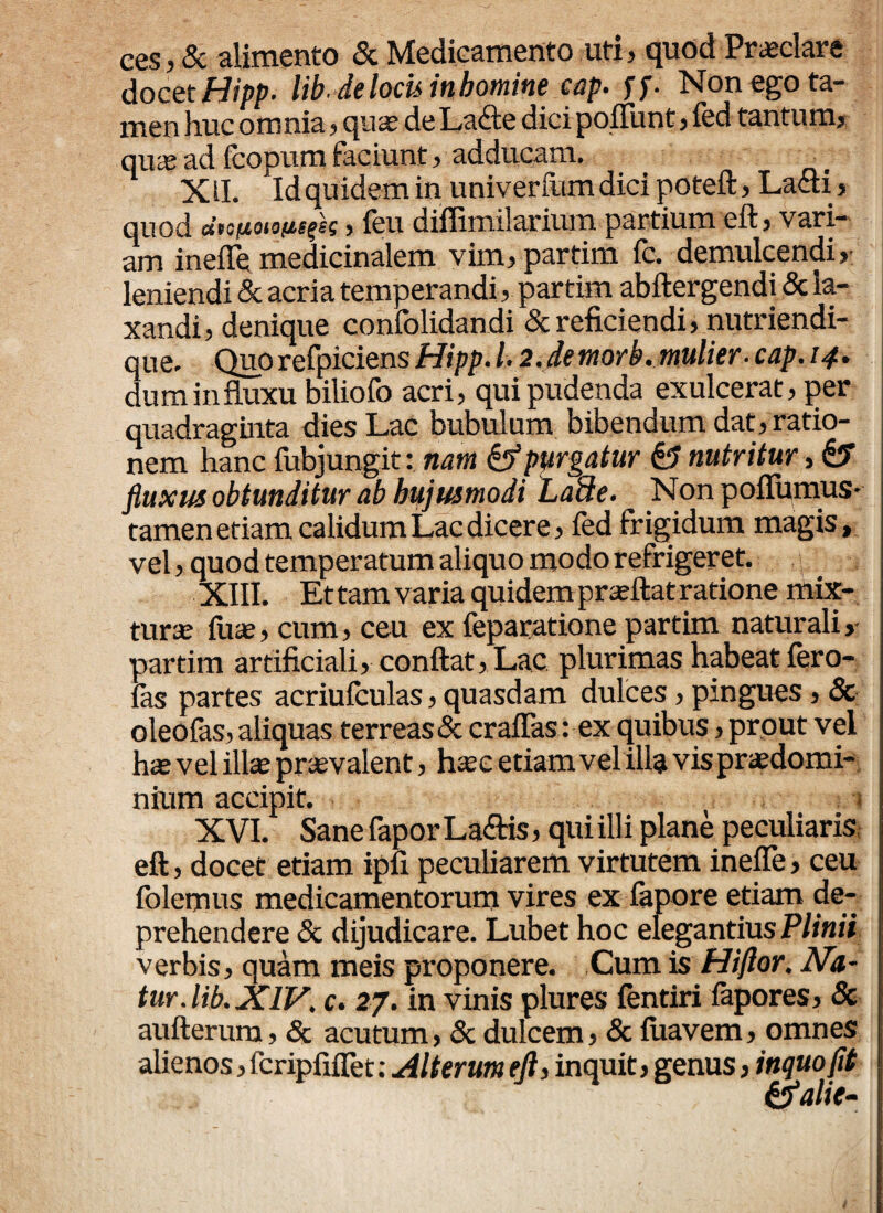 ces,& alimento & Medicamento uti, quod Praeclare docet Hipp. lib. de locis in homine cap. ff. Non ego ta¬ men liuc omnia, qua; de Lafte dici pofliint, fed tantum, quasad fcopum faciunt, adducam. • XII.. Id quidem in univerfum dici poteft, Ladti, quod , feu diifimilarium partium eft, vari¬ am ineflemedicinalem vim, partim fc. demulcendi, leniendi & acria temperandi, partim abftergendi & la¬ xandi, denique confolidandi & reficiendi, nutriendi- que. Quo refpiciens Hipp. 12. de morb. mulier, cap. 14. dum influxu biliofo acri, qui pudenda exulcerat, per quadraginta dies Lac bubulum bibendum dat, ratio¬ nem hanc fubjungit: nam & purgatur & nutritur, fluxus obtunditur ab hujusmodi LaUe. Non poflumus* tamen etiam calidum Lac dicere, fed frigidum magis, vel, quod temperatum aliquo modo refrigeret. XIII. Et tam varia quidem prasftat ratione mix¬ tura; fuae, cum, ceu ex feparatione partim naturali, 'jartim artificiali, conflat, Lac plurimas habeat fero- 'as partes acriufculas, quasdam dulces, pingues, & oleofas, aliquas terreas & craflas: ex quibus, pr out vel h* vel illae praevalent, haec etiam vel illa vis praedomi- nium accipit. • . 1 XVI. Sane fapor La&is, qui ill i plane peculiaris eft, docec etiam ipfi peculiarem virtutem inefle, ceu lolemus medicamentorum vires ex fapore etiam de¬ prehendere & dijudicare. Lubet hoc elegantius Plinii verbis, quam meis proponere. Cum is Hiflor. Na¬ tur, lib. XIV. c. 27. in vinis plures fentiri fapores, & aufterum, & acutum, & dulcem, & fuavem, omnes alienos, fcripfiflet; Alterum eft, inquit, genus, inquofit &alie-