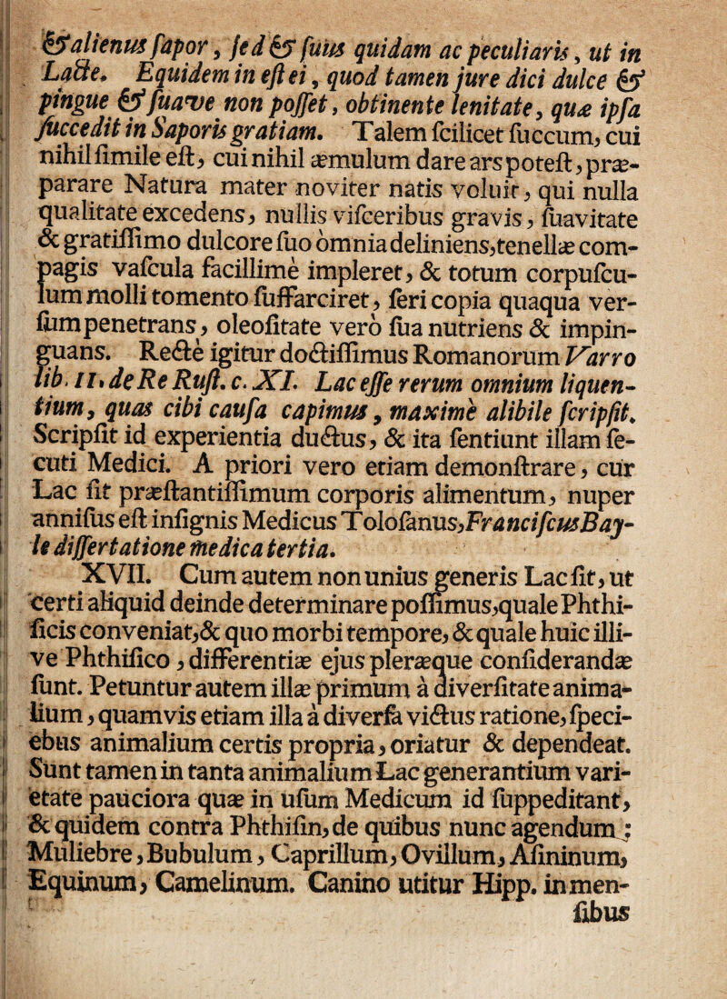 Lacie, Equidem in eft ei, quod tamen jure dici dulce & pingue &fuave non pojfet, obtinente lenitate, qu£ ipfa Succedit in Saporis gratiam. Talem fcilicet fuccum, cui nihil fimile eft, cui nihil aemulum dare ars poteft , prae¬ parare Natura mater noviter natis voluir, qui nulla qualitate excedens, nullis vifceribus gravis, fuavitate & gratifiimo dulcore luo omnia deliniens,tenellae com¬ pagis vafcula facillime impleret, & totum corpufcu- lum molli tomento fuffarciret, feri copia quaqua ver- fum penetrans, oleofitate vero fua nutriens & impin¬ guans. Re£te igitur do<ftiflimus Romanorum Varro lib. ir. de Re Rufi. c. XI. Lac ejfe rerum omnium liquen¬ tium, quas cibi caufa capimus, maxime alibile feripfit. Scripfit id experientia du&us, & ita fentiunt illam fe- cuti Medici. A priori vero etiam demonftrare, cur Lac fit praftantiffimum corporis alimentum, nuper annifus eft iniignis Medicus Tolo&rms,FrancifcusBqy- It differt atione medica tertia. XVII. Cum autem non unius generis Lac fit, ut certi aliquid deinde determinare poffimus,qualePhthi- ficis conveniat,& quo morbi tempore, & quale huic illi- ve Phthifico, differentiae ejus pleraeque confiderandae funt. Petuntur autem illae primum a aiverfitate anima¬ lium , quamvis etiam illa a diverfa viftus ratione, fpeci- ebus animalium certis propria,oriatur & dependeat. Sunt tamen in tanta animalium Lac generantium vari¬ etate paUciora quae in ufum Medicum id fuppeditant, & quidem contra Phthifin, de quibus nunc agendum; Muliebre, Bubulum, Caprilium, Ovillum, Afininum, Equinum, Camelinum. Canino utitur Hipp. in men- fibus