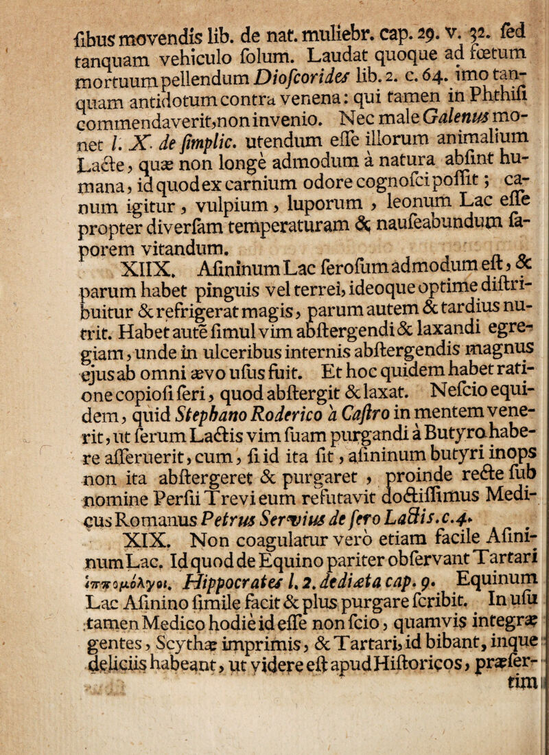 tanqnam vehiculo fchim. Laudat quoque ad icetum Hiortuum pellendum Diofcorides lib. 2. c. 64* imotan- quam antidotum contra venena. qui tamen inPhthiix commendaverit,non invenio. Nec male Galenus mo¬ net /. X: de fimplic. utendum eflfe illorum animalium Lacie, qua? non longe admodum a natura abfint hu¬ mana, id quodex carnium odore cognofeipofnt; ca¬ num igitur, vulpium, luporum , leonum Lac elle propter diverfam temperaturam dt naufeaoundum fa- porem vitandum. XIIX. Afminum Lac ferofum admodum eft,& parum habet pinguis vel terrei, ideoque optime diftri- buitur & refrigerat magis, parum autem & tardius nu¬ trit. Habet aute fimul vim abftergendi & laxandi egre¬ giam, unde in ulceribus internis abftergendis magnus ejus ab omni sevo ufiis fuit. Et hoc quidem habet rati¬ one copiofi feri, quod abftergit & laxat. Nefcio equi¬ dem , quid Stepbano Roderico 'a Caftro in mentem vene¬ rit , ut ferum La&is vim fuam purgandi a Butyro, habe¬ re afteruerit, cum, fi id ita fit, afminum butyri inops non ita abftergeret & purgaret , proinde redde fub nomine Perfii Trevi eum refutavit doddiflimus Medi¬ cus Romanus Petrus Servius de fero Laidis.c.4. XIX. Non coagulatur vero etiam facile Afini- numLac. Id quod de Equino pariter obfervant Tartari i7nrofjLoA.yQi. Hippocrates /. 2. dedi^eta cap. 9. Equinum Lac Afininofimile facit & plus purgare fcribit. Inufii tamen Medico hodie id effe nonfcio, quamvis integra? gentes, Scytha? imprimis, & Tartari, id bibant, inque deliciis habeant, ut videre eft apud Hiftoricos, pra?fer- tim 1»