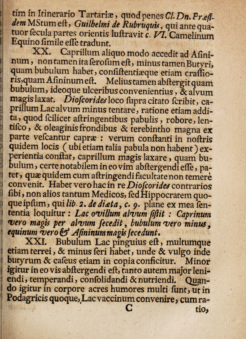 i tim in Itinerario Tartaris, quodpenes Cl.Dtt. Pr<eff- i dem MStum eft> Guilbelmi de RubruquUy qui ante qua® j tuor fecula partes orientis luftravit c. VI. Camelinum 1 Equino fimile efle tradunt. XX. Caprilium aliquo modo accedit ad Afini- ! num> non tamen ita ferofum eft, minus tamen Butyri, ; quam bubulum habet, confiftentiasque etiam craffio- ! fls’quam Afininum eft. Melius tamen abftergit quam bubulum, ideoque ulceribus convenientius, & alvum magislaxat. Diofcoridesloco lupra citato fcribit, ca- : prillum Lac alvum minus tentare, ratione etiam addi- pi ta’ quod fcilicet aftringentibus pabulis, robore, len- : tifco, & oleaginis frondibus & terebintho magna ex | parte vefcantur capras : verum conftanti in noftris : quidem locis ( ubi etiam talia pabula non habent) ex- [ Perientia conftat, caprilium magis laxare, quam bu¬ bulum , certe notabilem in eo vim abftergendi efle, pa- j tet» quas quidem cum aftringendi facultate non temere i convenit. Habet vero hac in re Diofcorides contrarios i| fibi, non alios tantum Medicos, fed Hippocratem quo- ] que ipiiim, qui lib 2. de di<eta, c. g. plane ex mea fen- !| tentia loquitur: Lac ovillum alvum fiftit : Caprinum 5 vero magis per alvum fecedit, bubulum vero minus, !! equinum vero & Afininum magis fecedunt. XXI. Bubulum Lac pinguius eft, multumque j etiam terrei, & minus feri habet, unde & vulgo inde butyrum & cafeus etiam in copia conficitur. Minor || igitur in eo vis abftergendi eft, tanto autem major leni- : endi, temperandi, confolidandi & nutriendi. Quan- I do igitur in corpore acres humores multi lunt, ut in Podagricis quoque, Lac vaccinum convenire, cum ra- Ifff ‘ ~ C tio, I