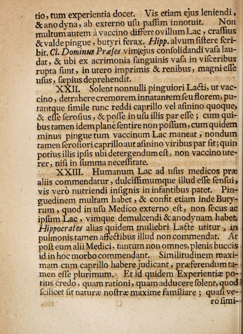 do} tum experienda docet. Vis etiam ejus leniendi, Scanodyna, ab externo ufu paffim innotuit. Non multum autem a vaccino differt ovillum Lac > eramus &valde pingue, butyri ferax. Hipp. alvum fiftere feri- bit. C/. Dominus Prgfes vimiejus confolidandiyafa lau¬ dat, & ubi ex acrimonia fanguinis vafa in vifceribus rupta funt, in utero imprimis & renibus, magni efle ufus, fepius deprehendit. XXII. Solent nonnulli pinguiori La&i, ut vac¬ cino , detrahere cremorem innatantem feu florem;, pu- tantque fimile tunc reddi caprillo vel afinino quoque, & efle ferofius, & pofle in ufu illis par efle; cum qui¬ bus tamen idemplane fentire non poflum, cum quidem minus pingue tum vaccinum Lac maneat, nondum tamen ferofiori caprillo aut afinino viribus par fit; quin potius illis ipfis nbidetergendumeft, non vaccino ute¬ rer, nifi in lumma neceffitate. XXIII. Humanum Lac ad ufus medicos prae aliis commendatur, dulciflimumque illud efle fenfui, vis vero nutriendi infignis in infantibus patet. Pin¬ guedinem multam habet, & confit etiam inde Buty¬ rum , quod in ufu Medico externo eft, non fecus ac ipfum Lac, vimque demulcendi & anodynam habet Hippocrates alias quidem muliebri La&e utitur , in pulmonis tamen affe&ibus illud non commendat. At poli eum alii Medici, tantum non omnes, plenis buccis id in hoc morbo commendant. Similitudinem maxi¬ mam cum caprillo habere judicant, praeferendum ta¬ men efle plurimum. Et id quidem Experientias po¬ tius credo, quam rationi, quam adducere fblent, quod fcilicet fit naturae noftrae maxime familiare ; quafi ve¬ ro fimi-