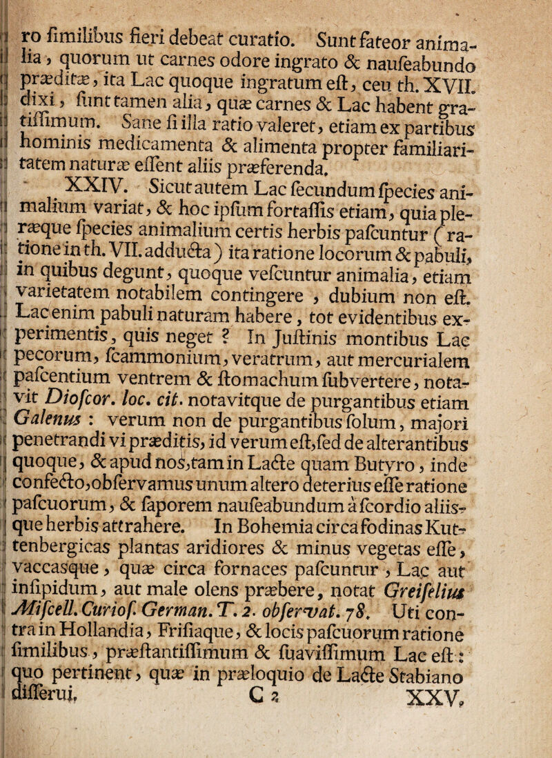|j r.° ^milibus fieri debeat curatio. Sunt fateor anima- i] lia 5 quorum ut carnes odore ingrato Sc naufeabundo j | praeditas> ita Lac quoque ingratum efb ceti th. XVIL || ,3 iimi tamen alia.? qucC carnes Sc Lac habent gra-' |j tiffirnum. Sane fi ilia ratio valeret > etiam ex partibus 11 hominis medicamenta Sc alimenta propter familiari™ >:i tatem natura effient aliis praeferenda, ^^fV. ■ Sicut autem Lac fecundum fpeciesani- is malium variat, & hoc ipilimfortaffis etiam, quiaple- |j ra?que Ipecies animalium certis herbis paicuntur ( ra- I : tione in th. VII. addu&a ) ita ratione locorum Sc pabuli, \! in quibus degunt, quoque vefeuntur animalia, etiam i varietatem notabilem contingere , dubium non eft. Lac enim pabuli naturam habere, tot evidentibus ex- 1 perimentis 3 quis neget ? In Juftinis montibus Lac h Pecorum> fcammonium^ veratrum> aiitmercurialem * paicentium ventrem 8c ftomachumiiibvertere, nota-r | vit Diofcor. loc. cit. notavitque de purgantibus etiam n Galenus : verum non de purgantibusfolum, majori : penetrandi vi praeditis, id verum eft,fed de alterantibus | quoque, & apud noS,tamin Ladte quam Butyro, inde confe<fto,obfervamus unum altero deterius e ile ratione i pafcuorum, & faporem naufeabundum afeordioaliisr j que herbis attrahere. In Bohemia circafodinasKutT ■| tenbergicas plantas aridiores Sc minus vegetas efle, yaccasque, qua; circa fornaces paicuntur , Lac aut | infipidum, aut male olens praebere, notat Greifelius i1 Afifcell. Curiof. German. T. 2. obferuat. j8. Uti con¬ tra in Hollandia, Frifiaque, & locis pafcuorum ratione fimilibus, prajftantiifimum Sc fuaviffimum Lac eft: i quo pertinent, quae in proloquio de La&e Stabiano differui. C a XXV,