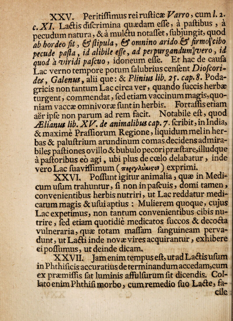XXV. Peritiffimus rei rufticae Varro, cum l. i- C XI. Laflis difcrimina quasdam efle, a paftibus , a pecudum natura, & a muldtu notaflfet, fubjungit, quod ab hordeo fit, & fiipula, & omnino arido & firmo\'cibo pecude pafia, id alibile effe, ad perpurgandum',\<vero, id quod a viridi pafcuo, idoneum ene. Et hac de cauia Lac verno tempore potum falubriuscenfent Diofcori- des, Galenus, alii que: & Plinius lib. 2f. cap.S. Poda¬ gricis non tantum Lac circa ver, quando iuccis herbas turgent, commendat, fed etiam vaccinum magis, quo¬ niam vaccas omnivoras fiint in herbis. Fortafiis etiam aer ipfe non parum ad rem facit. Notabile eft, quod jElianus lib.XV. de animalibus cap. 7. fcribit, in India, & maxime Prafiiorum Regio ne, liquidum mei in her¬ bas & paluftrium arundinum comas decidens admira¬ biles paftiones ovillo & bubulo pecoriprasftare,illudque a palloribus eo agi, ubi plus de coelo delabatur> inde vero Lac fuavifiimum (iyAuWe*) exprimi. XXVI. Poflunt igitur animalia > quas in Medi¬ cum ufiim trahuntur, fi non in pafcuis, domi tamen» convenientibus herbis nutriri, ut Lac reddatur medi¬ catum magis <3c ufui aptius : Mulierem quoque, cujus Lac expetimus, non tantum convenientibus cibis nu¬ trire, fed etiam quotidie medicatos fuccos & deco&a vulneraria, quas totam maflam fanguineam perva¬ dunt, ut Latti inde novas vires acquirantur, exhibere ei pofiiimus, ut deinde dicam. XXVII. Jam enim tempus eft, ut ad Laftis ufiim in Phthificis accuratius de terminandum aecedam,cum ex prasmiffis fat luminis aflulfiirum fit dicendis. Col- lato enim Phthifi morbo, cumremedio fuo Lafte, fa¬ cile.