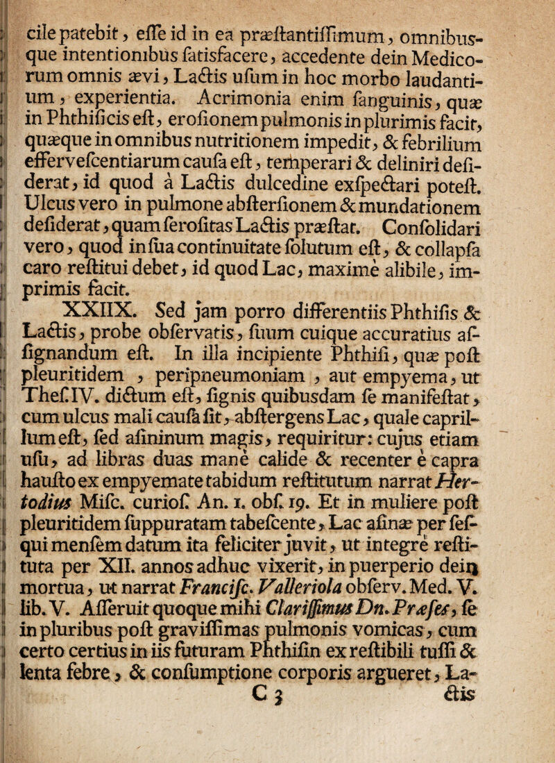 : cile patebit, effe id in ea prasftantiftimum, omnibus- l»| que intentionibus fatisfacere, accedente dein Medico- i rum omnis asvi, La£tis ufum in hoc morbo laudanti- i ura 5 experientia. Acrimonia enim fanguinis, qua; i in Phthificis eft, eroiionem pulmonis in plurimis facit, j quaque in omnibus nutritionem impedit, & febrilium ' effervefcentiarum caufa eft, temperari & deliniri defi- ; derat, id quod a Laftis dulcedine exfpe&ari poteft. I Ulcus vero in pulmone abfterfionem & mundationem defiderat, quam ferofitas Laftis prajftat. Confolidari i vero, quod in lua continuitate folutum eft, & collapfa ; caro reftitui debet, id quod Lac, maxime alibile, im- [j primis facit. XXIIX. Sed jam porro differentiis Phthifis & I Lactis, probe obfervatis, ftium cuique accuratius aC- fignandum eft. In illa incipiente Phthiii, quas poft 1 pleuritidem , peripneumoniam , aut empyema, ut TheOV. diftum eft, fignis quibusdam fe manifeftat, t cum ulcus mali caufa fit, abftergens Lac „ quale capril- 1 Ium eft, fed alininum magis, requiritur: cujus etiam ;ij ufu, ad libras duas mane calide & recenter e capra I haufto ex empyemate tabidum reftitutum narrat Her- todius Mifc. curiofi An. i. obf 19. Et in muliere poft ! pleuritidem fuppuratam tabefcente» Lac afina? per fefi- l qui menfem datum ita feliciter juvit, ut in tegr e refti- 1 tuta per XII. annos adhuc vixerit, in puerperio deiij ! mortua, ut narrat Francifc, Valleriola obferv. Med. V. 1 lib.V. Afferuitquoque mihi Clari§.musDn*Pr£fes> fe i in pluribus poft graviffimas pulmonis vomicas, cum : certo certius in iis futuram Pnthifin ex reftibili tuffi & lenta febre, & confumptione corporis argueret, La- C 1 «ftis