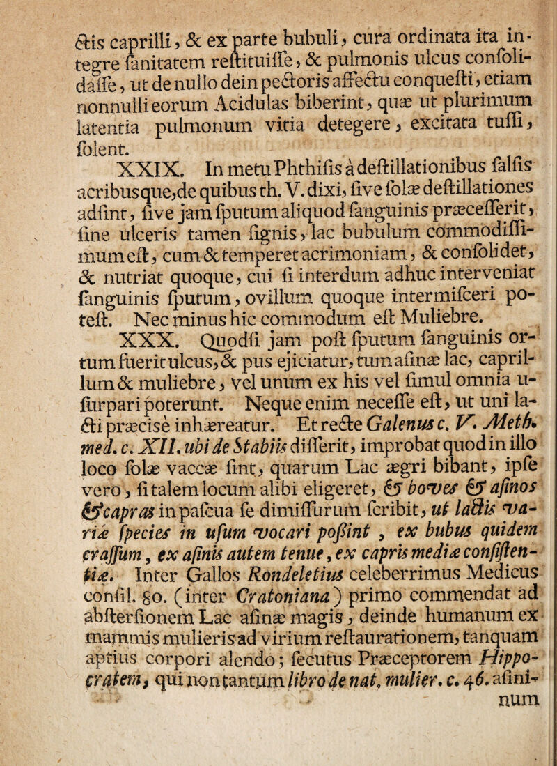 «Sis caprilli, & ex parte bubuli, cura ordinata ita in¬ tegre fanitatem reftituilTe, Sc pulmonis ulcus confoli- daffe, ut de nullo dein peftoris affedtu conquefti,etiam nonnulli eorum Acidulas biberint, quas ut plurimum latentia pulmonum vitia detegere, excitata tum, folent. XXIX. In metu Phthifis a deftillationibus falfis acribus que,de quibus th. V. dixi, live fote deftillationes adfint, five jam fputum aliquod fanguinis praecellent, line ulceris tamen lignis, lac bubulum commodiffi- mum eft, cum & temperet acrimoniam, & confoli det, Sc nutriat quoque, cui fi interdum adhuc interveniat fanguinis fputum, ovillum quoque intermifceri po- teft. Nec minus hic commodum eft Muliebre. _ XXX. Quo dii jam poli fputum fanguinis or¬ tum fuerit ulcus, <Sc pus ejiciatur, tumalinie lac, capril¬ ium Sc muliebre, vel unum ex his vel limul omnia u- fiirpari poterunt. Neque enim neceffe eft, ut uni la- <fti prscise inhaereatur. Et refte Galenus c. V'• Aletb• med. c. XII. ubi de Stabiis diflerit, improbat quodin illo loco fote vacese fint, quarum Lac aegri bibant, ipfe vero, litalemlocum alibi eligeret, <£? bo*vts &afinos fyte apras inpafcua fe dimiffurum feribit, ut labiis ya- rik fpe cies in ufura 'vocari pofiint , ex bubus quidem eraffum, ex apuis autem tenue, ex capris mediae confiflen- tite. Inter Gallos Rondeletius celeberrimus Medicus confil. go, (inter Cratoniana) primo commendat ad abfterlionem Lac alinae magis, deinde humanum ex mammis mulieris ad virium reftaurationem, tanquam aptius corpori alendo; fecutus Praeceptorem Hippo¬ cratem, qui non tantum libro de nat. mulier, c. 46. afini- ■ - num