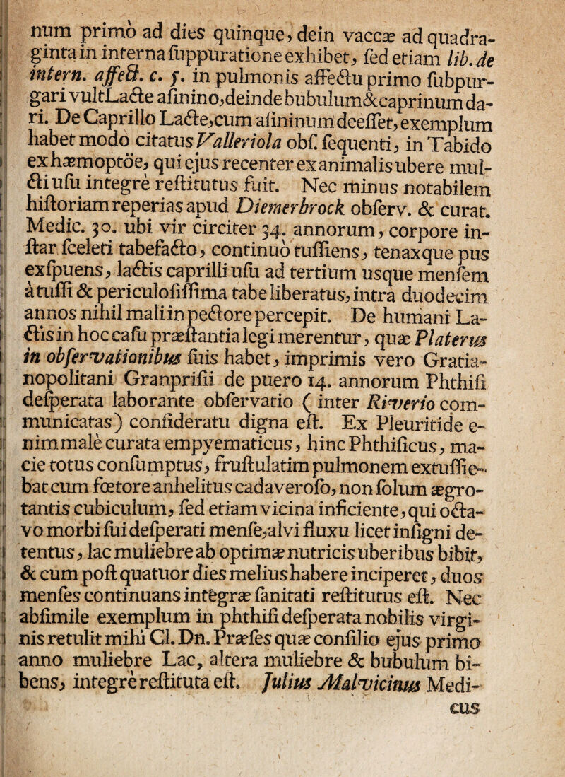 : num primo ad dies quinque, dein vaccae ad quadra¬ ginta in internafuppuratione exhibet, fed etiam lib.de ititem. affeS. c. j. in pulmonis affe&u primo fubpur- gari vultLa&e afinino,deinde bubulum&caprinum da¬ ri. De Caprillo La&e,cum afinimuri deefiet, exemplum habet modo citatus Valler i ola obf fequenti, in Tabido i exhasmoptoe, qui ejus recenter exanimalis ubere mul- i &i ufu integre reftitutus fuit. Nec minus notabilem I hiftoriam reperias apud Dietnerbrock oblerv. <Sc curat. ! Medie. 30. ubi vir circiter 34. annorum, corpore in- i ftar fceleti tabefadto, continuo tufllens, tenax que pus 1 exlpuens, la&is caprilli ufu ad tertium usque menfem atuffi & periculofiffima tabe liberatus, intra duodecim : annos nihil maliinpe&orepercepit. De humani La- 1 ftis in hoc ca fii praeftantia legi merentur, quas Piat er m i in objermationibus luis habet, imprimis vero Gratia- 1; nopolitani Granprilii de puero 14. annorum Phthifi : dejerata laborante oblervatio ( inter Riuerio com¬ it! municatas) confideratu digna eft. Ex Pleuriti de e- ! nimmale curata empyematicus, hincPhthilicus, ma¬ cie totus confumptus, fruftulatim pulmonem extuffie- :{ bateum foetore anhelitus cadaverolo, non folum aegro- l| tantis cubiculum, fed etiam vicina inficiente, qui o&a- vo morbi lui delperati menle,alvi fluxu licet infigni de- ij tentus, lac muliebre ab optimae nutricis uberibus bibit, ii & cum poft quatuor dies melius habere inciperet, duos I menles continuansintegrae limitati reftitutus eft. Nec i abfimile exemplum in phthifi delperafa nobilis virgi¬ nis retulit mihi Gl. Dn. Praeles quae confilio ejus primo ii anno muliebre Lac, altera muliebre & bubulum bi¬ bens, integre reftitutaeft. Julius Alaluicinm Medi¬ cus