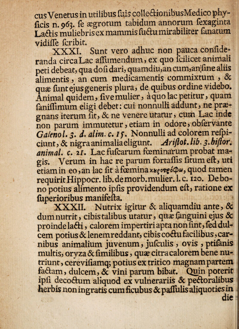 cusVenetus in utilibus luis colte&ionibusMedico phy- fieis n. 963. fe atgrotum tabidum annorum fexaginta Laftis muliebris ex mammis fuftu mirabiliter lanatam vidifTe fcribit. XXXI. Sunt vero adhuc non pauca coniide- randa circa Lac aflitmendum > ex quo fciiicet animali peti debeat, qua doli dari, quamdiu,an cum,an;fine aliis alimentis, an cum medicamentis commixtum , & qux fiant ejus generis plura, de quibus ordine videbo. Animal quidem, live mulier, a quo lac petitur, quam faniffimum eligi debet: cui nonnulli addunt, ne prae¬ gnans iterum iit, & ne venere utatur, cum Lac inde non parum immutetur, etiam in odore, obfervante Galenol. 3. d. alim. c. if. Nonnulli ad colorem refpi- ciunt, & nigra animalia eligunt. Ariftot. lib. 3.hiftor. animal, c. 2/. Lac fufcarum fbeminarum probat ma¬ gis. Verum in hac re parum fortaffis fitumeft, uti etiam in eo, an lac fit a feemina KxgorgoCpu, quod tamen requirit Hippocr. lib. de morb.mulier. 1. c. 120. De bo¬ no potius alimento ipfis providendum eft, ratione ex luperioribus manifefta. XXXII. Nutrix igitur & aliquamdiu ante, 8z dum nutrit, cibis talibus utatur, quae (anguini ejus & proinde lafti, calorem impertiri apta non fint, fed dul¬ cem potius & lenem reddant, cibis co&u facilibus, car¬ nibus animalium juvenum, jufculis, ovis , ptifanis multis, oryza Scfimilibus, qux citra calorem bene nu¬ triunt , cerevifiamq; potius ex tritico magnam partem faftam, dulcem, & vini parum bibat. Quin poterit ipfi decoftum aliquod ex vulnerariis & peroralibus herbis non ingratis cum ficubus & pallulis aliquoties in die