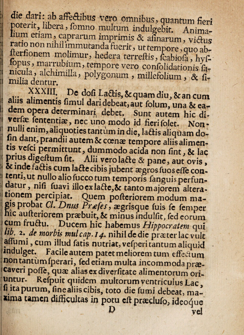 'E : fjffprfri S a^Aibus vero omnibus, quantum fieri potent. Ubera, fomno multum indulgebit. Anima¬ lium etiam, caprarum imprimis & almarum, vidus ratio non nihil immutanda fuerit, ut tempore, quo ab- i “erfl°nem molimur, hedera terreftis, fcabiofi, hyfi. 3 !Tp0re vero confolidationisfa. :! milia dentw1”11 P°Iyg°num > miUefolium, & fi- ... XXXHI: De dofi La&is, Sequam diu. St an cum i jllls alimen^s fimul dari debeat, aut folum, una & ea- IJ dem opera determinari debet. Sunt autem hic di- 1 ve„?c ^nten,tiae» ncc tino modo id fierifolet. Non¬ ii nulli enim, aliquoties tantum in die, laftis aliquam do- lin dant, prandii autem & coenae tempore aliis alimen- tis vcici permittunt, dummodo acida non fint, & lac : prius digeftum fit. Alii vero lafte & pane, aut ovis, i ce inde raciis cum lafte cibis jubent aegros fuos efle con- ! *cntl’ut nullo alio fucco tum temporis fanguis perfun¬ datur, nifi fuavi illoexla£te,& tanto majorem altera* tionem percipiat. Quem pofteriorem modum ma¬ gis probat Cl. Dnus Prtfes, aegrisque fuis fe femper hic aufteriorem praebuit. St minus indulfit, fed eorum I yfrn&u. Ducem hic habemus Hippocratem qui 11™’ ‘‘■• de morbis mulcap.14. nihil de die prae ter lac vult aflumi, cum illud fatis nutriat, vefperi tantum aliquid indulget. Facileautem patet meliorem tum effectum nontantumfperari, fed etiam multa incommoda prae¬ caveri poffe, quae alias ex diverfitate alimentorum ori- iUntur. Reipuit quidem multorum ventriculus Lac fi ita purum, finealiis cibis, toto die ftimi debeat, ma¬ xima tamen difficultas in potu cft praedufo, ideoque 1,4:1:. D vel
