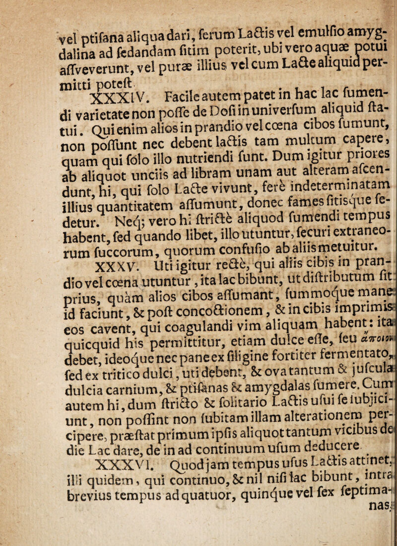 vel ptifana aliqua dari, ferum Laftis vel emulfio amyg¬ dalina ad fedandam fitim poterit, ubi vero aquae potui affveverunt, vel purae illius vel cum Lacte aliquid per- lIlXXl V. Facile autem patet in hac lac fumen- di varietate non pofle de Dofi in univerfum aliquid fla¬ tui Qui enim alios in prandio vel coena cibos fumunt, non poflunt nec debentlaftis tam multum capere, quam qui folo illo nutriendi funt. Dum igitur priores ab aliquot unciis ad libram unam aut alterami ascen¬ dunt, hi, qui folo Lafte vivunt, fere indeterminatam illius quantitatem affumunt, donec fames litisque ie- detur. Ned; vero hi ftri&b aliquod fumendi tempus habent, fed quando libet, illo utuntur, fecuri extraneo¬ rum fuccorum, quorum confufio abaliis metuitur. XXXV. Uti igitur refle, qui aliis cibis in pran¬ dio vel ccena utuntur, ita lac bibunt, utdiftributum fit prius, quam alios cibos affumant, fummoque mane id Faciunt, & poft conco&ionem, & in cibis imprimis eos cavent, qui coagulandi vim aliquam habent: ita quicquid his permittitur, etiam dulce efle, (eu uwom debet, ideoque nec pane ex filigine fortiter fermentato, fed ex tritico dulci, uti debent, & ova tantum & jufcula dulcia carnium, & ptiflsnas & amygdalas fu mere. Cum autem hi,dum ftriflo Scfoiitario Latiis ufuifeiubjici- unt, non poflint non fubitam illam alterationem per¬ cipere, praeftat primum ipfis aliquottantum vicibus de die Lac dare, de in ad continuum ufum deducere XXXV 1# Quod jam tempus ufus Latiis attinet, illi quidem, qui continuo,Senii nifitac bibunt, intra brevius tempus adquatuor, quinque vel fex feptima- * nasi