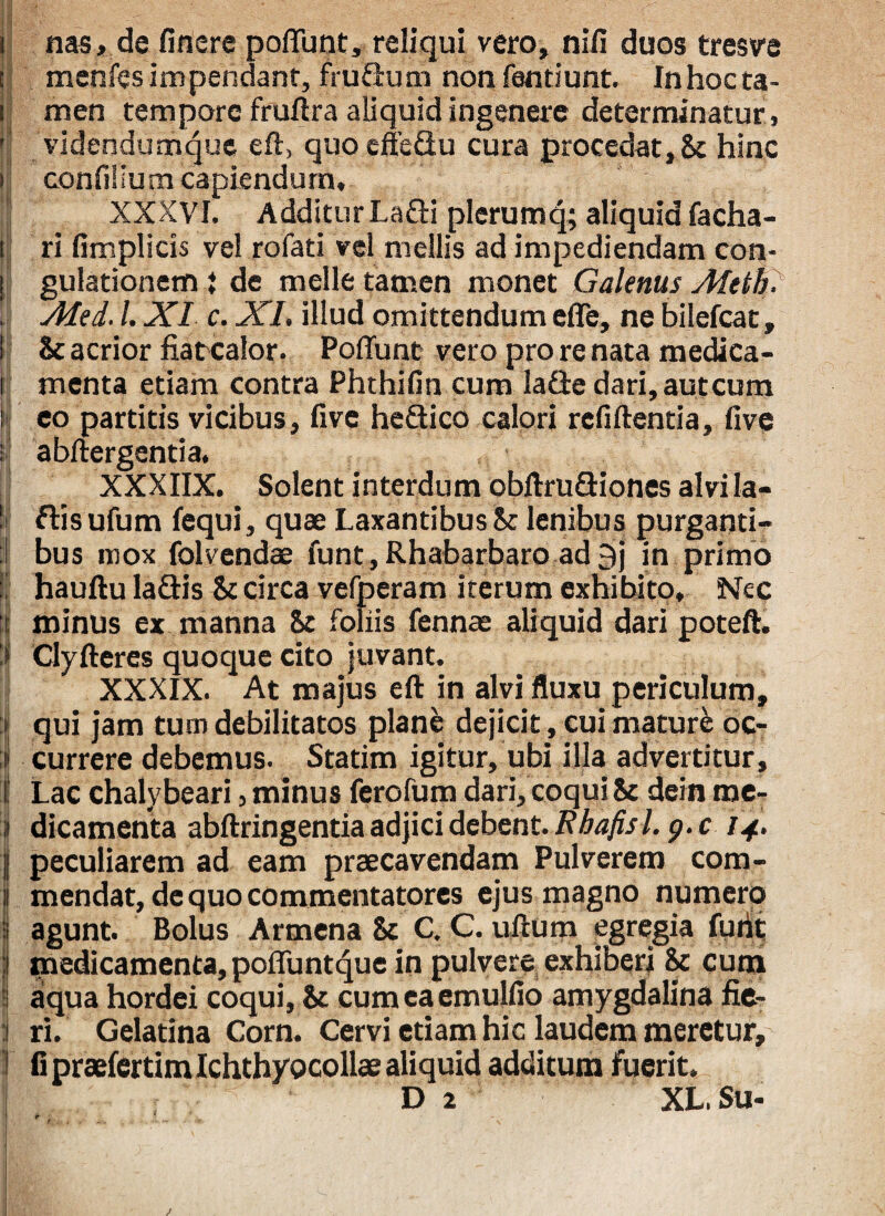 ' * II 1 _ i nas, de finere poliunt, reliqui vero, niii duos tresve menfes impendant, frufium nonfendunt. In hoc ta¬ men tempore fruftra aliquidingenere determinatur, videndumque eft, quoeffeflu cura procedat, 8t hinc confilium capiendum, XXXVI. Additur La&i plerumq; aliquid facha- i ri fimplicis vel rofati vel mellis ad impediendam con- I gulationem i de meile tamen monet Galenus Afeth. . Ated. /. XI c. XI, illud omittendum efle, ne bilefcat, St acrior fiatcalor. Poflunt vero pro re nata medica¬ menta etiam contra Phthifin cum la£te dari, aut cum i eo partitis vicibus, five he&ico calori refiftentia, five ; abftergentia. XXXIIX. Solent interdum obftru&iones alvi la- ! ftis ufum fequi, quae Laxantibus St lenibus purganti- 1 bus mox folvendae funt, Rhabarbaro ad 9j in primo I hauftu la&is St circa vefperam iterum exhibito. Nec i minus ex manna St foliis fennae aliquid dari poteft. i Clyfteres quoque cito juvant. XXXIX. At majus eft in alvi fluxu periculum, qui jam tum debilitatos planfe dejicit, cui mature oc- i currere debemus. Statim igitur, ubi illa advertitur, j Lac chalybeari, minus ferofum dari, coqui St dein me- 3 dicamenta abftringentia adjici debent. Rhafisl. g. c 14. j| peculiarem ad eam praecavendam Pulverem com- I mendat, de quo commentatores ejus magno numero 8 agunt. Bolus Armena St C. C. ullum egregia furit medicamenta, pofluntque in pulvere exhiberi St cum aqua hordei coqui. St cum ea emulfio amygdalina fie- : ri. Gelatina Corn. Cervi etiam hic laudem meretur, ] fi praefertim Ichthyocollae aliquid additum fuerit. D 2 XL.Su- /